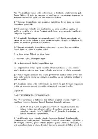 Art. 104. As cédulas oficiais serão confeccionadas e distribuídas exclusivamente pela
Justiça Eleitoral, devendo ser impressas em papel branco, opaco e pouco absorvente. A
impressão será em tinta preta, com tipos uniformes de letras.
§ 1º Os nomes dos candidatos para as eleições majoritárias devem figurar na ordem
determinada por sorteio.
§ 2º O sorteio será realizado após o deferimento do último pedido de registro, em
audiência presidida pelo Juiz ou Presidente do Tribunal, na presença dos candidatos e
Delegados de partido.
§ 3º A realização da audiência será anunciada com 3 (três) dias de antecedência, no
mesmo dia em que for deferido o último pedido de registro, devendo os Delegados de
partido ser intimados por ofício sob protocolo.
§ 4º Havendo substituição de candidatos após o sorteio, o nome do novo candidato
deverá figurar na cédula na seguinte ordem:
I – se forem apenas 2 (dois), em último lugar;
II – se forem 3 (três), em segundo lugar;
III – se forem mais de 3 (três), em penúltimo lugar;
IV – se permanecer apenas 1 (um) candidato e forem substituídos 2 (dois) ou mais,
aquele ficará em primeiro lugar, sendo realizado novo sorteio em relação aos demais.
§ 5º Para as eleições realizadas pelo sistema proporcional a cédula conterá espaço para
que o eleitor escreva o nome ou o número do candidato de sua preferência e indique a
sigla do partido.
§ 6º As cédulas oficiais serão confeccionadas de maneira tal que, dobradas, resguardem
o sigilo do voto, sem que seja necessário o emprego de cola para fechá-las.
Capítulo IV
DA REPRESENTAÇÃO PROPORCIONAL
Art. 105. Fica facultado a 2 (dois) ou mais partidos coligarem-se para o registro de
candidatos comuns a Deputado Federal, Deputado Estadual e Vereador.
 CF/88, art. 17, § 1º, com redação dada pela EC nº 52/2006: autonomia dos
partidos políticos para adotar os critérios de escolha e o regime de suas
coligações eleitorais. Lei nº 9.504/1997, art. 6º: formação de coligações em
eleições majoritárias e proporcionais.
§ 1º A deliberação sobre coligação caberá à Convenção Regional de cada partido,
quando se tratar de eleição para a Câmara dos Deputados e Assembléias Legislativas, e
à Convenção Municipal, quando se tratar de eleição para a Câmara de Vereadores, e
será aprovada mediante a votação favorável da maioria, presentes 2/3 (dois terços) dos
 
