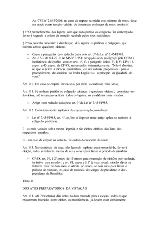 Ac.-TSE nº 2.845/2001: no caso de empate na média e no número de votos, deve
ser usado como terceiro critério de desempate o número de votos nominais.
§ 1º O preenchimento dos lugares com que cada partido ou coligação for contemplado
far-se-á segundo a ordem de votação recebida pelos seus candidatos.
§ 2º Só poderão concorrer à distribuição dos lugares os partidos e coligações que
tiverem obtido quociente eleitoral.
 Caput e parágrafos com redação dada pelo art. 3º da Lei nº 7.454/1985.
 Ac.-TSE, de 8.4.2010, no MS nº 3.554: recepção deste parágrafo pela CF/88 e
inexistência de conflito com os arts. 1º, V, e parágrafo único; 3º, I; 5º, LIV; 14,
caput; e 45, caput, da CF/88, interpretados sistematicamente. "Não é absoluto,
no que se refere à eficácia quantitativa, em um sistema proporcional para o
preenchimento das cadeiras do Poder Legislativo, o princípio da igualdade do
voto."
Art. 110. Em caso de empate, haver-se-á por eleito o candidato mais idoso.
Art. 111. Se nenhum partido ou coligação alcançar o quociente eleitoral, considerar-se-
ão eleitos, até serem preenchidos todos os lugares, os candidatos mais votados.
 Artigo com redação dada pelo art. 3º da Lei nº 7.454/1985.
Art. 112. Considerar-se-ão suplentes da representação partidária:
 Lei nº 7.454/1985, art. 4º, in fine: o disposto neste artigo aplica-se também à
coligação partidária.
I – os mais votados sob a mesma legenda e não eleitos efetivos das listas dos
respectivos partidos;
II – em caso de empate na votação, na ordem decrescente da idade.
Art. 113. Na ocorrência de vaga, não havendo suplente para preenchê-la, far-se-á
eleição, salvo se faltarem menos de nove meses para findar o período de mandato.
 CF/88, art. 56, § 2º: prazo de 15 meses para renovação de eleições por vacância,
inclusive para senador; e art. 81, caput e § 1º (e suas notas): eleição direta se
faltarem mais de dois anos; e indireta se menos de dois anos para findar o
período de mandato, no caso de vacância dos cargos de presidente e vice-
presidente da República.
Título II
DOS ATOS PREPARATÓRIOS DA VOTAÇÃO
Art. 114. Até 70 (setenta) dias antes da data marcada para a eleição, todos os que
requererem inscrição como eleitor, ou transferência, já devem estar devidamente
 