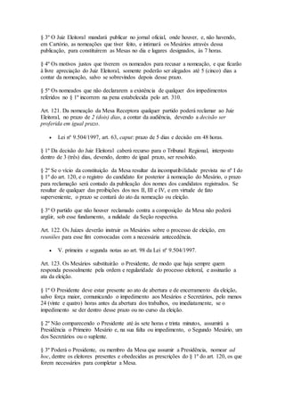 § 3º O Juiz Eleitoral mandará publicar no jornal oficial, onde houver, e, não havendo,
em Cartório, as nomeações que tiver feito, e intimará os Mesários através dessa
publicação, para constituírem as Mesas no dia e lugares designados, às 7 horas.
§ 4º Os motivos justos que tiverem os nomeados para recusar a nomeação, e que ficarão
à livre apreciação do Juiz Eleitoral, somente poderão ser alegados até 5 (cinco) dias a
contar da nomeação, salvo se sobrevindos depois desse prazo.
§ 5º Os nomeados que não declararem a existência de qualquer dos impedimentos
referidos no § 1º incorrem na pena estabelecida pelo art. 310.
Art. 121. Da nomeação da Mesa Receptora qualquer partido poderá reclamar ao Juiz
Eleitoral, no prazo de 2 (dois) dias, a contar da audiência, devendo a decisão ser
proferida em igual prazo.
 Lei nº 9.504/1997, art. 63, caput: prazo de 5 dias e decisão em 48 horas.
§ 1º Da decisão do Juiz Eleitoral caberá recurso para o Tribunal Regional, interposto
dentro de 3 (três) dias, devendo, dentro de igual prazo, ser resolvido.
§ 2º Se o vício da constituição da Mesa resultar da incompatibilidade prevista no nº I do
§ 1º do art. 120, e o registro do candidato for posterior à nomeação do Mesário, o prazo
para reclamação será contado da publicação dos nomes dos candidatos registrados. Se
resultar de qualquer das proibições dos nos II, III e IV, e em virtude de fato
superveniente, o prazo se contará do ato da nomeação ou eleição.
§ 3º O partido que não houver reclamado contra a composição da Mesa não poderá
argüir, sob esse fundamento, a nulidade da Seção respectiva.
Art. 122. Os Juízes deverão instruir os Mesários sobre o processo de eleição, em
reuniões para esse fim convocadas com a necessária antecedência.
 V. primeira e segunda notas ao art. 98 da Lei nº 9.504/1997.
Art. 123. Os Mesários substituirão o Presidente, de modo que haja sempre quem
responda pessoalmente pela ordem e regularidade do processo eleitoral, e assinarão a
ata da eleição.
§ 1º O Presidente deve estar presente ao ato de abertura e de encerramento da eleição,
salvo força maior, comunicando o impedimento aos Mesários e Secretários, pelo menos
24 (vinte e quatro) horas antes da abertura dos trabalhos, ou imediatamente, se o
impedimento se der dentro desse prazo ou no curso da eleição.
§ 2º Não comparecendo o Presidente até às sete horas e trinta minutos, assumirá a
Presidência o Primeiro Mesário e, na sua falta ou impedimento, o Segundo Mesário, um
dos Secretários ou o suplente.
§ 3º Poderá o Presidente, ou membro da Mesa que assumir a Presidência, nomear ad
hoc, dentre os eleitores presentes e obedecidas as prescrições do § 1º do art. 120, os que
forem necessários para completar a Mesa.
 