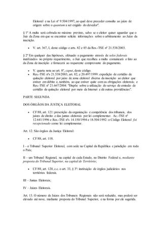 Eleitoral e na Lei nº 9.504/1997, ao qual deve preceder consulta ao juízo de
origem sobre o quantum a ser exigido do devedor".
§ 1º A multa será cobrada no máximo previsto, salvo se o eleitor quiser aguardar que o
Juiz da Zona em que se encontrar solicite informações sobre o arbitramento ao Juízo da
inscrição.
 V. art. 367, I, deste código e arts. 82 e 85 da Res.-TSE nº 21.538/2003.
§ 2º Em qualquer das hipóteses, efetuado o pagamento através de selos federais
inutilizados no próprio requerimento, o Juiz que recolheu a multa comunicará o fato ao
da Zona de inscrição e fornecerá ao requerente comprovante do pagamento.
 V. quarta nota ao art. 8º, caput, deste código.
 Res.-TSE nºs 21.538/2003, art. 82, e 20.497/1999: expedição de certidão de
quitação eleitoral por juízo de zona eleitoral diversa da inscrição ao eleitor que
estiver em débito e, também, ao que estiver quite com as obrigações eleitorais; e
Res.-TSE nº 21.667/2004: "Dispõe sobre a utilização do serviço de emissão de
certidão de quitação eleitoral por meio da Internet e dá outras providências".
PARTE SEGUNDA
DOS ÓRGÃOS DA JUSTIÇA ELEITORAL
 CF/88, art. 121: prescrição da organização e competência dos tribunais, dos
juízes de direito e das juntas eleitorais por lei complementar. Ac.-TSE nº
12.641/1996 e Res.-TSE nºs 14.150/1994 e 18.504/1992: o Código Eleitoral foi
recepcionado como lei complementar.
Art. 12. São órgãos da Justiça Eleitoral:
 CF/88, art. 118.
I – o Tribunal Superior Eleitoral, com sede na Capital da República e jurisdição em todo
o País;
II – um Tribunal Regional, na capital de cada Estado, no Distrito Federal e, mediante
proposta do Tribunal Superior, na capital de Território;
 CF/88, art. 120, c.c. o art. 33, § 3º: instituição de órgãos judiciários nos
territórios federais.
III – Juntas Eleitorais;
IV – Juízes Eleitorais.
Art. 13. O número de Juízes dos Tribunais Regionais não será reduzido, mas poderá ser
elevado até nove, mediante proposta do Tribunal Superior, e na forma por ele sugerida.
 