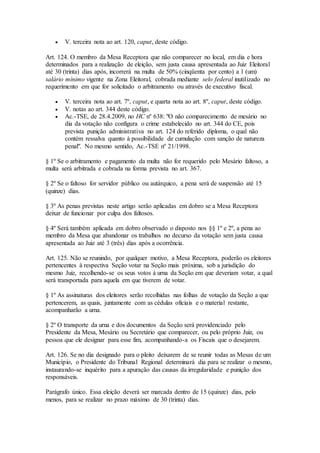  V. terceira nota ao art. 120, caput, deste código.
Art. 124. O membro da Mesa Receptora que não comparecer no local, em dia e hora
determinados para a realização de eleição, sem justa causa apresentada ao Juiz Eleitoral
até 30 (trinta) dias após, incorrerá na multa de 50% (cinqüenta por cento) a 1 (um)
salário mínimo vigente na Zona Eleitoral, cobrada mediante selo federal inutilizado no
requerimento em que for solicitado o arbitramento ou através de executivo fiscal.
 V. terceira nota ao art. 7º, caput, e quarta nota ao art. 8º, caput, deste código.
 V. notas ao art. 344 deste código.
 Ac.-TSE, de 28.4.2009, no HC nº 638: "O não comparecimento de mesário no
dia da votação não configura o crime estabelecido no art. 344 do CE, pois
prevista punição administrativa no art. 124 do referido diploma, o qual não
contém ressalva quanto à possibilidade de cumulação com sanção de natureza
penal". No mesmo sentido, Ac.-TSE nº 21/1998.
§ 1º Se o arbitramento e pagamento da multa não for requerido pelo Mesário faltoso, a
multa será arbitrada e cobrada na forma prevista no art. 367.
§ 2º Se o faltoso for servidor público ou autárquico, a pena será de suspensão até 15
(quinze) dias.
§ 3º As penas previstas neste artigo serão aplicadas em dobro se a Mesa Receptora
deixar de funcionar por culpa dos faltosos.
§ 4º Será também aplicada em dobro observado o disposto nos §§ 1º e 2º, a pena ao
membro da Mesa que abandonar os trabalhos no decurso da votação sem justa causa
apresentada ao Juiz até 3 (três) dias após a ocorrência.
Art. 125. Não se reunindo, por qualquer motivo, a Mesa Receptora, poderão os eleitores
pertencentes à respectiva Seção votar na Seção mais próxima, sob a jurisdição do
mesmo Juiz, recolhendo-se os seus votos à urna da Seção em que deveriam votar, a qual
será transportada para aquela em que tiverem de votar.
§ 1º As assinaturas dos eleitores serão recolhidas nas folhas de votação da Seção a que
pertencerem, as quais, juntamente com as cédulas oficiais e o material restante,
acompanharão a urna.
§ 2º O transporte da urna e dos documentos da Seção será providenciado pelo
Presidente da Mesa, Mesário ou Secretário que comparecer, ou pelo próprio Juiz, ou
pessoa que ele designar para esse fim, acompanhando-a os Fiscais que o desejarem.
Art. 126. Se no dia designado para o pleito deixarem de se reunir todas as Mesas de um
Município, o Presidente do Tribunal Regional determinará dia para se realizar o mesmo,
instaurando-se inquérito para a apuração das causas da irregularidade e punição dos
responsáveis.
Parágrafo único. Essa eleição deverá ser marcada dentro de 15 (quinze) dias, pelo
menos, para se realizar no prazo máximo de 30 (trinta) dias.
 