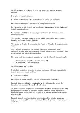 Art. 127. Compete ao Presidente da Mesa Receptora, e, em sua falta, a quem o
substituir:
I – receber os votos dos eleitores;
II – decidir imediatamente todas as dificuldades ou dúvidas que ocorrerem;
III – manter a ordem, para o que disporá de força pública necessária;
IV – comunicar ao Juiz Eleitoral, que providenciará imediatamente as ocorrências cuja
solução deste dependerem;
V – remeter à Junta Eleitoral todos os papéis que tiverem sido utilizados durante a
recepção dos votos;
VI – autenticar, com a sua rubrica, as cédulas oficiais e numerá-las nos termos das
instruções do Tribunal Superior Eleitoral;
VII – assinar as fórmulas de observações dos Fiscais ou Delegados de partido, sobre as
votações;
VIII – fiscalizar a distribuição das senhas e, verificando que não estão sendo
distribuídas segundo a sua ordem numérica, recolher as de numeração intercalada, acaso
retidas, as quais não se poderão mais distribuir.
IX – anotar o não-comparecimento do eleitor no verso da folha individual de votação.
 Inciso acrescido pelo art. 23 da Lei nº 4.961/1966.
 V. nota ao art. 45, § 9º, deste código.
Art. 128. Compete aos Secretários:
I – distribuir aos eleitores as senhas de entrada previamente rubricadas ou carimbadas
segundo a respectiva ordem numérica;
II – lavrar a ata da eleição;
III – cumprir as demais obrigações que lhes forem atribuídas em instruções.
Parágrafo único. As atribuições mencionadas no nº I serão exercidas por um dos
Secretários e os constantes dos nos II e III pelo outro.
Art. 129. Nas eleições proporcionais os Presidentes das Mesas Receptoras deverão zelar
pela preservação das listas de candidatos afixadas dentro das cabinas indevassáveis,
tomando imediatas providências para a colocação de nova lista no caso de inutilização
total ou parcial.
Parágrafo único. O eleitor que inutilizar ou arrebatar as listas afixadas nas cabinas
indevassáveis ou nos edifícios onde funcionarem Mesas Receptoras, incorrerá nas penas
do art. 297.
 