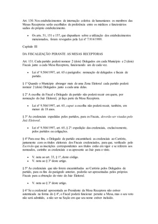 Art. 130. Nos estabelecimentos de internação coletiva de hansenianos os membros das
Mesas Receptoras serão escolhidos de preferência entre os médicos e funcionários
sadios do próprio estabelecimento.
 Os arts. 51, 151 e 157, que dispunham sobre a utilização dos estabelecimentos
mencionados, foram revogados pela Lei nº 7.914/1989.
Capítulo III
DA FISCALIZAÇÃO PERANTE AS MESAS RECEPTORAS
Art. 131. Cada partido poderá nomear 2 (dois) Delegados em cada Município e 2 (dois)
Fiscais junto a cada Mesa Receptora, funcionando um de cada vez.
 Lei nº 9.504/1997, art. 65 e parágrafos: nomeação de delegados e fiscais de
partido.
§ 1º Quando o Município abranger mais de uma Zona Eleitoral cada partido poderá
nomear 2 (dois) Delegados junto a cada uma delas.
§ 2º A escolha de Fiscal e Delegado de partido não poderá recair em quem, por
nomeação do Juiz Eleitoral, já faça parte da Mesa Receptora.
 Lei nº 9.504/1997, art. 65, caput: a escolha não poderá recair, também, em
menor de 18 anos.
§ 3º As credenciais expedidas pelos partidos, para os Fiscais, deverão ser visadas pelo
Juiz Eleitoral.
 Lei nº 9.504/1997, art. 65, § 2º: expedição das credenciais, exclusivamente,
pelos partidos ou coligações.
§ 4º Para esse fim, o Delegado de partido encaminhará as credenciais ao Cartório,
juntamente com os títulos eleitorais dos Fiscais credenciados, para que, verificado pelo
Escrivão que as inscrições correspondentes aos títulos estão em vigor e se referem aos
nomeados, carimbe as credenciais e as apresente ao Juiz para o visto.
 V. nota ao art. 33, § 1º, deste código.
 V. nota ao § 3º deste artigo.
§ 5º As credenciais que não forem encaminhadas ao Cartório pelos Delegados de
partido, para os fins do parágrafo anterior, poderão ser apresentadas pelos próprios
Fiscais para a obtenção do visto do Juiz Eleitoral.
 V. nota ao § 3º deste artigo.
§ 6º Se a credencial apresentada ao Presidente da Mesa Receptora não estiver
autenticada na forma do § 4º, o Fiscal poderá funcionar perante a Mesa, mas o seu voto
não será admitido, a não ser na Seção em que seu nome estiver incluído.
 