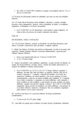  Res.-TSE nº 15.602/1989: considerou revogado este parágrafo pelo art. 12, § 1º,
da Lei nº 6.996/1982.
§ 7º O Fiscal de cada partido poderá ser substituído por outro no curso dos trabalhos
eleitorais.
Art. 132. Pelas Mesas Receptoras serão admitidos a fiscalizar a votação, formular
protestos e fazer impugnações, inclusive sobre a identidade do eleitor, os candidatos
registrados, os Delegados e os Fiscais dos partidos.
 Lei nº 9.504/1997, art. 66: fiscalização, pelos partidos e pelas coligações, de
todas as fases do processo de votação e apuração das eleições.
Título III
DO MATERIAL PARA A VOTAÇÃO
Art. 133. Os Juízes Eleitorais enviarão ao Presidente de cada Mesa Receptora, pelo
menos 72 (setenta e duas) horas antes da eleição, o seguinte material:
I – relação dos eleitores da Seção, que poderá ser dispensada, no todo ou em parte, pelo
respectivo Tribunal Regional Eleitoral em decisão fundamentada e aprovada pelo
Tribunal Superior Eleitoral;
 Inciso com redação dada pelo art. 17 da Lei nº 6.055/1974.
 V. art. 118 deste código.
II – relações dos partidos e dos candidatos registrados, as quais deverão ser afixadas no
recinto das Seções Eleitorais em lugar visível, e dentro das cabinas indevassáveis as
relações de candidatos a eleições proporcionais;
 Lei nº 9.504/1997, art. 12, § 5º, I e II: "§ 5º A Justiça Eleitoral organizará e
publicará, até trinta dias antes da eleição, as seguintes relações, para uso na
votação e apuração: I – a primeira, ordenada por partidos, com a lista dos
respectivos candidatos em ordem numérica, com as três variações de nome
correspondentes a cada um, na ordem escolhida pelo candidato; II – a segunda,
com o índice onomástico e organizada em ordem alfabética, nela constando o
nome completo de cada candidato e cada variação de nome, também em ordem
alfabética, seguidos da respectiva legenda e número." Res.-TSE nº 21.607/2004:
organização apenas de lista de candidatos em ordem alfabética, sem prejuízo de
os cartórios eleitorais manterem e divulgarem lista dos candidatos organizada
pelos números com os quais concorrem.
III – as folhas individuais de votação dos eleitores da Seção, devidamente
acondicionadas;
 V. nota ao art. 45, § 9º, deste código.
IV – uma folha de votação para os eleitores de outras Seções, devidamente rubricada;
 