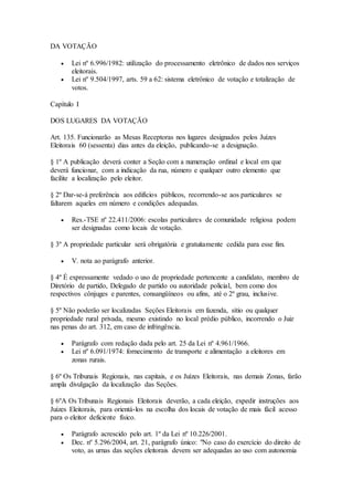 DA VOTAÇÃO
 Lei nº 6.996/1982: utilização do processamento eletrônico de dados nos serviços
eleitorais.
 Lei nº 9.504/1997, arts. 59 a 62: sistema eletrônico de votação e totalização de
votos.
Capítulo I
DOS LUGARES DA VOTAÇÃO
Art. 135. Funcionarão as Mesas Receptoras nos lugares designados pelos Juízes
Eleitorais 60 (sessenta) dias antes da eleição, publicando-se a designação.
§ 1º A publicação deverá conter a Seção com a numeração ordinal e local em que
deverá funcionar, com a indicação da rua, número e qualquer outro elemento que
facilite a localização pelo eleitor.
§ 2º Dar-se-á preferência aos edifícios públicos, recorrendo-se aos particulares se
faltarem aqueles em número e condições adequadas.
 Res.-TSE nº 22.411/2006: escolas particulares de comunidade religiosa podem
ser designadas como locais de votação.
§ 3º A propriedade particular será obrigatória e gratuitamente cedida para esse fim.
 V. nota ao parágrafo anterior.
§ 4º É expressamente vedado o uso de propriedade pertencente a candidato, membro de
Diretório de partido, Delegado de partido ou autoridade policial, bem como dos
respectivos cônjuges e parentes, consangüíneos ou afins, até o 2º grau, inclusive.
§ 5º Não poderão ser localizadas Seções Eleitorais em fazenda, sítio ou qualquer
propriedade rural privada, mesmo existindo no local prédio público, incorrendo o Juiz
nas penas do art. 312, em caso de infringência.
 Parágrafo com redação dada pelo art. 25 da Lei nº 4.961/1966.
 Lei nº 6.091/1974: fornecimento de transporte e alimentação a eleitores em
zonas rurais.
§ 6º Os Tribunais Regionais, nas capitais, e os Juízes Eleitorais, nas demais Zonas, farão
ampla divulgação da localização das Seções.
§ 6ºA Os Tribunais Regionais Eleitorais deverão, a cada eleição, expedir instruções aos
Juízes Eleitorais, para orientá-los na escolha dos locais de votação de mais fácil acesso
para o eleitor deficiente físico.
 Parágrafo acrescido pelo art. 1º da Lei nº 10.226/2001.
 Dec. nº 5.296/2004, art. 21, parágrafo único: "No caso do exercício do direito de
voto, as urnas das seções eleitorais devem ser adequadas ao uso com autonomia
 