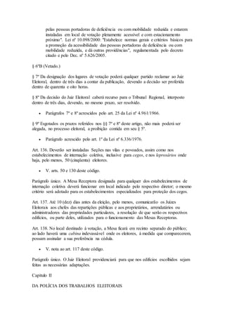 pelas pessoas portadoras de deficiência ou com mobilidade reduzida e estarem
instaladas em local de votação plenamente acessível e com estacionamento
próximo". Lei nº 10.098/2000: "Estabelece normas gerais e critérios básicos para
a promoção da acessibilidade das pessoas portadoras de deficiência ou com
mobilidade reduzida, e dá outras providências", regulamentada pelo decreto
citado e pelo Dec. nº 5.626/2005.
§ 6ºB (Vetado.)
§ 7º Da designação dos lugares de votação poderá qualquer partido reclamar ao Juiz
Eleitoral, dentro de três dias a contar da publicação, devendo a decisão ser proferida
dentro de quarenta e oito horas.
§ 8º Da decisão do Juiz Eleitoral caberá recurso para o Tribunal Regional, interposto
dentro de três dias, devendo, no mesmo prazo, ser resolvido.
 Parágrafos 7º e 8º acrescidos pelo art. 25 da Lei nº 4.961/1966.
§ 9º Esgotados os prazos referidos nos §§ 7º e 8º deste artigo, não mais poderá ser
alegada, no processo eleitoral, a proibição contida em seu § 5º.
 Parágrafo acrescido pelo art. 1º da Lei nº 6.336/1976.
Art. 136. Deverão ser instaladas Seções nas vilas e povoados, assim como nos
estabelecimentos de internação coletiva, inclusive para cegos, e nos leprosários onde
haja, pelo menos, 50 (cinqüenta) eleitores.
 V. arts. 50 e 130 deste código.
Parágrafo único. A Mesa Receptora designada para qualquer dos estabelecimentos de
internação coletiva deverá funcionar em local indicado pelo respectivo diretor; o mesmo
critério será adotado para os estabelecimentos especializados para proteção dos cegos.
Art. 137. Até 10 (dez) dias antes da eleição, pelo menos, comunicarão os Juízes
Eleitorais aos chefes das repartições públicas e aos proprietários, arrendatários ou
administradores das propriedades particulares, a resolução de que serão os respectivos
edifícios, ou parte deles, utilizados para o funcionamento das Mesas Receptoras.
Art. 138. No local destinado à votação, a Mesa ficará em recinto separado do público;
ao lado haverá uma cabina indevassável onde os eleitores, à medida que comparecerem,
possam assinalar a sua preferência na cédula.
 V. nota ao art. 117 deste código.
Parágrafo único. O Juiz Eleitoral providenciará para que nos edifícios escolhidos sejam
feitas as necessárias adaptações.
Capítulo II
DA POLÍCIA DOS TRABALHOS ELEITORAIS
 