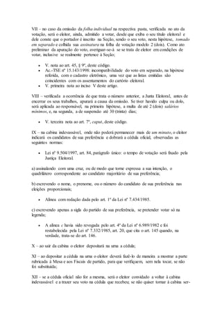 VII – no caso da omissão da folha individual na respectiva pasta, verificada no ato da
votação, será o eleitor, ainda, admitido a votar, desde que exiba o seu título eleitoral e
dele conste que o portador é inscrito na Seção, sendo o seu voto, nesta hipótese, tomado
em separado e colhida sua assinatura na folha de votação modelo 2 (dois). Como ato
preliminar da apuração do voto, averiguar-se-á se se trata de eleitor em condições de
votar, inclusive se realmente pertence à Seção;
 V. nota ao art. 45, § 9º, deste código.
 Ac.-TSE nº 15.143/1998: incompatibilidade do voto em separado, na hipótese
referida, com o cadastro eletrônico, uma vez que as listas emitidas são
coincidentes com os assentamentos do cartório eleitoral.
 V. primeira nota ao inciso V deste artigo.
VIII – verificada a ocorrência de que trata o número anterior, a Junta Eleitoral, antes de
encerrar os seus trabalhos, apurará a causa da omissão. Se tiver havido culpa ou dolo,
será aplicada ao responsável, na primeira hipótese, a multa de até 2 (dois) salários
mínimos, e, na segunda, a de suspensão até 30 (trinta) dias;
 V. terceira nota ao art. 7º, caput, deste código.
IX – na cabina indevassável, onde não poderá permanecer mais de um minuto, o eleitor
indicará os candidatos de sua preferência e dobrará a cédula oficial, observadas as
seguintes normas:
 Lei nº 9.504/1997, art. 84, parágrafo único: o tempo de votação será fixado pela
Justiça Eleitoral.
a) assinalando com uma cruz, ou de modo que torne expressa a sua intenção, o
quadrilátero correspondente ao candidato majoritário de sua preferência;
b) escrevendo o nome, o prenome, ou o número do candidato de sua preferência nas
eleições proporcionais;
 Alínea com redação dada pelo art. 1º da Lei nº 7.434/1985.
c) escrevendo apenas a sigla do partido de sua preferência, se pretender votar só na
legenda;
 A alínea c havia sido revogada pelo art. 4º da Lei nº 6.989/1982 e foi
restabelecida pela Lei nº 7.332/1985, art. 20, que cita o art. 145 quando, na
verdade, trata-se do art. 146.
X – ao sair da cabina o eleitor depositará na urna a cédula;
XI – ao depositar a cédula na urna o eleitor deverá fazê-lo de maneira a mostrar a parte
rubricada à Mesa e aos Fiscais de partido, para que verifiquem, sem nela tocar, se não
foi substituída;
XII – se a cédula oficial não for a mesma, será o eleitor convidado a voltar à cabina
indevassável e a trazer seu voto na cédula que recebeu; se não quiser tornar à cabina ser-
 