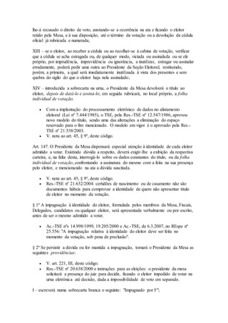 lhe-á recusado o direito de voto, anotando-se a ocorrência na ata e ficando o eleitor
retido pela Mesa, e à sua disposição, até o término da votação ou a devolução da cédula
oficial já rubricada e numerada;
XIII – se o eleitor, ao receber a cédula ou ao recolher-se à cabina de votação, verificar
que a cédula se acha estragada ou, de qualquer modo, viciada ou assinalada ou se ele
próprio, por imprudência, imprevidência ou ignorância, a inutilizar, estragar ou assinalar
erradamente, poderá pedir uma outra ao Presidente da Seção Eleitoral, restituindo,
porém, a primeira, a qual será imediatamente inutilizada à vista dos presentes e sem
quebra do sigilo do que o eleitor haja nela assinalado;
XIV – introduzida a sobrecarta na urna, o Presidente da Mesa devolverá o título ao
eleitor, depois de datá-lo e assiná-lo; em seguida rubricará, no local próprio, a folha
individual de votação.
 Com a implantação do processamento eletrônico de dados no alistamento
eleitoral (Lei nº 7.444/1985), o TSE, pela Res.-TSE nº 12.547/1986, aprovou
novo modelo do título, sendo uma das alterações a eliminação do espaço
reservado para o fim mencionado. O modelo em vigor é o aprovado pela Res.-
TSE nº 21.538/2003.
 V. nota ao art. 45, § 9º, deste código.
Art. 147. O Presidente da Mesa dispensará especial atenção à identidade de cada eleitor
admitido a votar. Existindo dúvida a respeito, deverá exigir-lhe a exibição da respectiva
carteira, e, na falta desta, interrogá-lo sobre os dados constantes do título, ou da folha
individual de votação, confrontando a assinatura do mesmo com a feita na sua presença
pelo eleitor, e mencionando na ata a dúvida suscitada.
 V. nota ao art. 45, § 9º, deste código.
 Res.-TSE nº 21.632/2004: certidões de nascimento ou de casamento não são
documentos hábeis para comprovar a identidade de quem não apresentar título
de eleitor no momento da votação.
§ 1º A impugnação à identidade do eleitor, formulada pelos membros da Mesa, Fiscais,
Delegados, candidatos ou qualquer eleitor, será apresentada verbalmente ou por escrito,
antes de ser o mesmo admitido a votar.
 Ac.-TSE nºs 14.998/1999, 19.205/2000 e Ac.-TSE, de 6.3.2007, no REspe nº
25.556: "A impugnação relativa à identidade do eleitor deve ser feita no
momento da votação, sob pena de preclusão".
§ 2º Se persistir a dúvida ou for mantida a impugnação, tomará o Presidente da Mesa as
seguintes providências:
 V. art. 221, III, deste código.
 Res.-TSE nº 20.638/2000 e instruções para as eleições: o presidente da mesa
solicitará a presença do juiz para decidir, ficando o eleitor impedido de votar na
urna eletrônica até decisão, dada a impossibilidade de voto em separado.
I – escreverá numa sobrecarta branca o seguinte: "Impugnado por F";
 