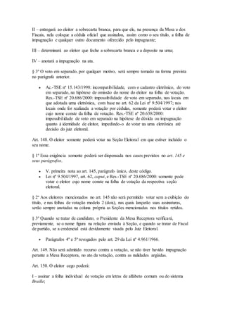 II – entregará ao eleitor a sobrecarta branca, para que ele, na presença da Mesa e dos
Fiscais, nela coloque a cédula oficial que assinalou, assim como o seu título, a folha de
impugnação e qualquer outro documento oferecido pelo impugnante;
III – determinará ao eleitor que feche a sobrecarta branca e a deposite na urna;
IV – anotará a impugnação na ata.
§ 3º O voto em separado, por qualquer motivo, será sempre tomado na forma prevista
no parágrafo anterior.
 Ac.-TSE nº 15.143/1998: incompatibilidade, com o cadastro eletrônico, do voto
em separado, na hipótese de omissão do nome do eleitor na folha de votação.
Res.-TSE nº 20.686/2000: impossibilidade de voto em separado, nos locais em
que adotada urna eletrônica, com base no art. 62 da Lei nº 9.504/1997; nos
locais onde for realizada a votação por cédulas, somente poderá votar o eleitor
cujo nome conste da folha de votação. Res.-TSE nº 20.638/2000:
impossibilidade de voto em separado na hipótese de dúvida ou impugnação
quanto à identidade de eleitor, impedindo-o de votar na urna eletrônica até
decisão do juiz eleitoral.
Art. 148. O eleitor somente poderá votar na Seção Eleitoral em que estiver incluído o
seu nome.
§ 1º Essa exigência somente poderá ser dispensada nos casos previstos no art. 145 e
seus parágrafos.
 V. primeira nota ao art. 145, parágrafo único, deste código.
 Lei nº 9.504/1997, art. 62, caput, e Res.-TSE nº 20.686/2000: somente pode
votar o eleitor cujo nome conste na folha de votação da respectiva seção
eleitoral.
§ 2º Aos eleitores mencionados no art. 145 não será permitido votar sem a exibição do
título, e nas folhas de votação modelo 2 (dois), nas quais lançarão suas assinaturas,
serão sempre anotadas na coluna própria as Seções mencionadas nos títulos retidos.
§ 3º Quando se tratar de candidato, o Presidente da Mesa Receptora verificará,
previamente, se o nome figura na relação enviada à Seção, e quando se tratar de Fiscal
de partido, se a credencial está devidamente visada pelo Juiz Eleitoral.
 Parágrafos 4º e 5º revogados pelo art. 29 da Lei nº 4.961/1966.
Art. 149. Não será admitido recurso contra a votação, se não tiver havido impugnação
perante a Mesa Receptora, no ato da votação, contra as nulidades argüidas.
Art. 150. O eleitor cego poderá:
I – assinar a folha individual de votação em letras de alfabeto comum ou do sistema
Braille;
 