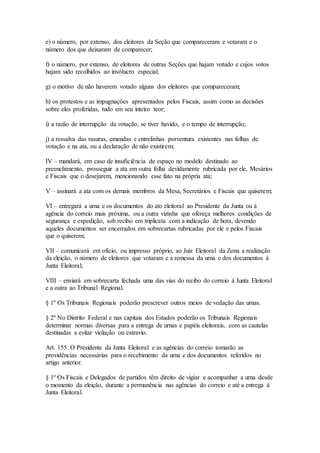 e) o número, por extenso, dos eleitores da Seção que compareceram e votaram e o
número dos que deixaram de comparecer;
f) o número, por extenso, de eleitores de outras Seções que hajam votado e cujos votos
hajam sido recolhidos ao invólucro especial;
g) o motivo de não haverem votado alguns dos eleitores que compareceram;
h) os protestos e as impugnações apresentados pelos Fiscais, assim como as decisões
sobre eles proferidas, tudo em seu inteiro teor;
i) a razão de interrupção da votação, se tiver havido, e o tempo de interrupção;
j) a ressalva das rasuras, emendas e entrelinhas porventura existentes nas folhas de
votação e na ata, ou a declaração de não existirem;
IV – mandará, em caso de insuficiência de espaço no modelo destinado ao
preenchimento, prosseguir a ata em outra folha devidamente rubricada por ele, Mesários
e Fiscais que o desejarem, mencionando esse fato na própria ata;
V – assinará a ata com os demais membros da Mesa, Secretários e Fiscais que quiserem;
VI – entregará a urna e os documentos do ato eleitoral ao Presidente da Junta ou à
agência do correio mais próxima, ou a outra vizinha que ofereça melhores condições de
segurança e expedição, sob recibo em triplicata com a indicação de hora, devendo
aqueles documentos ser encerrados em sobrecartas rubricadas por ele e pelos Fiscais
que o quiserem;
VII – comunicará em ofício, ou impresso próprio, ao Juiz Eleitoral da Zona a realização
da eleição, o número de eleitores que votaram e a remessa da urna e dos documentos à
Junta Eleitoral;
VIII – enviará em sobrecarta fechada uma das vias do recibo do correio à Junta Eleitoral
e a outra ao Tribunal Regional.
§ 1º Os Tribunais Regionais poderão prescrever outros meios de vedação das urnas.
§ 2º No Distrito Federal e nas capitais dos Estados poderão os Tribunais Regionais
determinar normas diversas para a entrega de urnas e papéis eleitorais, com as cautelas
destinadas a evitar violação ou extravio.
Art. 155. O Presidente da Junta Eleitoral e as agências do correio tomarão as
providências necessárias para o recebimento da urna e dos documentos referidos no
artigo anterior.
§ 1º Os Fiscais e Delegados de partidos têm direito de vigiar e acompanhar a urna desde
o momento da eleição, durante a permanência nas agências do correio e até a entrega à
Junta Eleitoral.
 