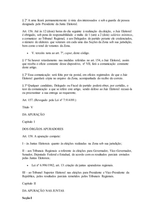 § 2º A urna ficará permanentemente à vista dos interessados e sob a guarda de pessoa
designada pelo Presidente da Junta Eleitoral.
Art. 156. Até às 12 (doze) horas do dia seguinte à realização da eleição, o Juiz Eleitoral
é obrigado, sob pena de responsabilidade e multa de 1 (um) a 2 (dois) salários mínimos,
a comunicar ao Tribunal Regional, e aos Delegados de partido perante ele credenciados,
o número de eleitores que votaram em cada uma das Seções da Zona sob sua jurisdição,
bem como o total de votantes da Zona.
 V. terceira nota ao art. 7º, caput, deste código.
§ 1º Se houver retardamento nas medidas referidas no art. 154, o Juiz Eleitoral, assim
que receba o ofício constante desse dispositivo, nº VII, fará a comunicação constante
deste artigo.
§ 2º Essa comunicação será feita por via postal, em ofícios registrados de que o Juiz
Eleitoral guardará cópia no arquivo da Zona, acompanhada do recibo do correio.
§ 3º Qualquer candidato, Delegado ou Fiscal de partido poderá obter, por certidão, o
teor da comunicação a que se refere este artigo, sendo defeso ao Juiz Eleitoral recusá-la
ou procrastinar a sua entrega ao requerente.
Art. 157. (Revogado pela Lei nº 7.914/89.)
Título V
DA APURAÇÃO
Capítulo I
DOS ÓRGÃOS APURADORES
Art. 158. A apuração compete:
I – às Juntas Eleitorais quanto às eleições realizadas na Zona sob sua jurisdição;
II – aos Tribunais Regionais a referente às eleições para Governador, Vice-Governador,
Senador, Deputado Federal e Estadual, de acordo com os resultados parciais enviados
pelas Juntas Eleitorais;
 Lei nº 6.996/1982, art. 13: criação de juntas apuradoras regionais.
III – ao Tribunal Superior Eleitoral nas eleições para Presidente e Vice-Presidente da
República, pelos resultados parciais remetidos pelos Tribunais Regionais.
Capítulo II
DA APURAÇÃO NAS JUNTAS
Seção I
 