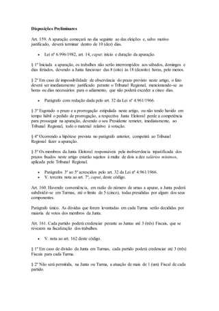 Disposições Preliminares
Art. 159. A apuração começará no dia seguinte ao das eleições e, salvo motivo
justificado, deverá terminar dentro de 10 (dez) dias.
 Lei nº 6.996/1982, art. 14, caput: início e duração da apuração.
§ 1º Iniciada a apuração, os trabalhos não serão interrompidos aos sábados, domingos e
dias feriados, devendo a Junta funcionar das 8 (oito) às 18 (dezoito) horas, pelo menos.
§ 2º Em caso de impossibilidade de observância do prazo previsto neste artigo, o fato
deverá ser imediatamente justificado perante o Tribunal Regional, mencionando-se as
horas ou dias necessários para o adiamento, que não poderá exceder a cinco dias.
 Parágrafo com redação dada pelo art. 32 da Lei nº 4.961/1966.
§ 3º Esgotado o prazo e a prorrogação estipulada neste artigo, ou não tendo havido em
tempo hábil o pedido de prorrogação, a respectiva Junta Eleitoral perde a competência
para prosseguir na apuração, devendo o seu Presidente remeter, imediatamente, ao
Tribunal Regional, todo o material relativo à votação.
§ 4º Ocorrendo a hipótese prevista no parágrafo anterior, competirá ao Tribunal
Regional fazer a apuração.
§ 5º Os membros da Junta Eleitoral responsáveis pela inobservância injustificada dos
prazos fixados neste artigo estarão sujeitos à multa de dois a dez salários mínimos,
aplicada pelo Tribunal Regional.
 Parágrafos 3º ao 5º acrescidos pelo art. 32 da Lei nº 4.961/1966.
 V. terceira nota ao art. 7º, caput, deste código.
Art. 160. Havendo conveniência, em razão do número de urnas a apurar, a Junta poderá
subdividir-se em Turmas, até o limite de 5 (cinco), todas presididas por algum dos seus
componentes.
Parágrafo único. As dúvidas que forem levantadas em cada Turma serão decididas por
maioria de votos dos membros da Junta.
Art. 161. Cada partido poderá credenciar perante as Juntas até 3 (três) Fiscais, que se
revezem na fiscalização dos trabalhos.
 V. nota ao art. 162 deste código.
§ 1º Em caso de divisão da Junta em Turmas, cada partido poderá credenciar até 3 (três)
Fiscais para cada Turma.
§ 2º Não será permitida, na Junta ou Turma, a atuação de mais de 1 (um) Fiscal de cada
partido.
 