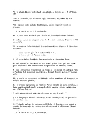 VI – se a Seção Eleitoral foi localizada com infração ao disposto nos §§ 4º e 5º do art.
135;
VII – se foi recusada, sem fundamento legal, a fiscalização de partidos aos atos
eleitorais;
VIII – se votou eleitor excluído do alistamento, sem ser o seu voto tomado em
separado;
 V. nota ao art. 147, § 3º, deste código.
IX – se votou eleitor de outra Seção, a não ser nos casos expressamente admitidos;
X – se houve demora na entrega da urna e dos documentos conforme determina o nº VI
do art. 154;
XI – se consta nas folhas individuais de votação dos eleitores faltosos o devido registro
de sua falta.
 Inciso acrescido pelo art. 33 da Lei nº 4.961/1966.
 V. nota ao art. 45, § 9º, deste código.
§ 1º Se houver indício de violação da urna, proceder-se-á da seguinte forma:
I – antes da apuração, o Presidente da Junta indicará pessoa idônea para servir como
perito e examinar a urna com assistência do representante do Ministério Público;
II – se o perito concluir pela existência de violação e o seu parecer for aceito pela Junta,
o Presidente desta comunicará a ocorrência ao Tribunal Regional, para as providências
de lei;
III – se o perito e o representante do Ministério Público concluírem pela inexistência de
violação, far-se-á a apuração;
IV – se apenas o representante do Ministério Público entender que a urna foi violada, a
Junta decidirá, podendo aquele, se a decisão não for unânime, recorrer imediatamente
para o Tribunal Regional;
V – não poderão servir de peritos os referidos no art. 36, § 3º, nos I a IV.
§ 2º As impugnações fundadas em violação da urna somente poderão ser apresentadas
até a abertura desta.
§ 3º Verificado qualquer dos casos dos nos II, III, IV e V do artigo, a Junta anulará a
votação, fará a apuração dos votos em separado e recorrerá de ofício para o Tribunal
Regional.
 V. nota ao art. 147, § 3º, deste código.
 