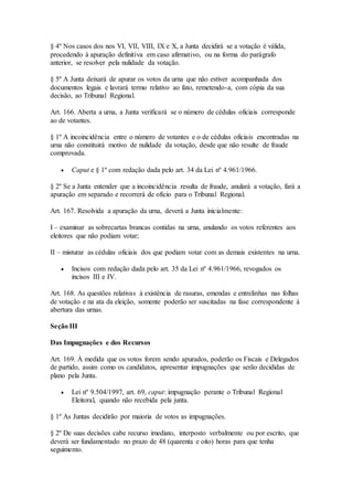 § 4º Nos casos dos nos VI, VII, VIII, IX e X, a Junta decidirá se a votação é válida,
procedendo à apuração definitiva em caso afirmativo, ou na forma do parágrafo
anterior, se resolver pela nulidade da votação.
§ 5º A Junta deixará de apurar os votos da urna que não estiver acompanhada dos
documentos legais e lavrará termo relativo ao fato, remetendo-a, com cópia da sua
decisão, ao Tribunal Regional.
Art. 166. Aberta a urna, a Junta verificará se o número de cédulas oficiais corresponde
ao de votantes.
§ 1º A incoincidência entre o número de votantes e o de cédulas oficiais encontradas na
urna não constituirá motivo de nulidade da votação, desde que não resulte de fraude
comprovada.
 Caput e § 1º com redação dada pelo art. 34 da Lei nº 4.961/1966.
§ 2º Se a Junta entender que a incoincidência resulta de fraude, anulará a votação, fará a
apuração em separado e recorrerá de ofício para o Tribunal Regional.
Art. 167. Resolvida a apuração da urna, deverá a Junta inicialmente:
I – examinar as sobrecartas brancas contidas na urna, anulando os votos referentes aos
eleitores que não podiam votar;
II – misturar as cédulas oficiais dos que podiam votar com as demais existentes na urna.
 Incisos com redação dada pelo art. 35 da Lei nº 4.961/1966, revogados os
incisos III e IV.
Art. 168. As questões relativas à existência de rasuras, emendas e entrelinhas nas folhas
de votação e na ata da eleição, somente poderão ser suscitadas na fase correspondente à
abertura das urnas.
Seção III
Das Impugnações e dos Recursos
Art. 169. À medida que os votos forem sendo apurados, poderão os Fiscais e Delegados
de partido, assim como os candidatos, apresentar impugnações que serão decididas de
plano pela Junta.
 Lei nº 9.504/1997, art. 69, caput: impugnação perante o Tribunal Regional
Eleitoral, quando não recebida pela junta.
§ 1º As Juntas decidirão por maioria de votos as impugnações.
§ 2º De suas decisões cabe recurso imediato, interposto verbalmente ou por escrito, que
deverá ser fundamentado no prazo de 48 (quarenta e oito) horas para que tenha
seguimento.
 