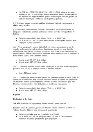  Ac.-TSE nºs 15.308/1998, 19.401/2001 e 21.393/2004: aplicação do prazo
previsto no art. 258 deste código para recurso contra decisão da junta eleitoral
nas hipóteses de, respectivamente, pedido de recontagem de votos, pedido de
anulação da votação e retificação da ata geral de apuração.
§ 3º O recurso, quando ocorrerem eleições simultâneas, indicará expressamente a
eleição a que se refere.
§ 4º Os recursos serão instruídos de ofício, com certidão da decisão recorrida; se
interpostos verbalmente, constará também da certidão o trecho correspondente do
boletim.
 Parágrafo com redação dada pelo art. 36 da Lei nº 4.961/1966.
 Lei nº 9.504/1997, art. 71, caput: instrução dos recursos pelos partidos, pelas
coligações e pelos candidatos.
Art. 170. As impugnações quanto à identidade do eleitor, apresentadas no ato da
votação, serão resolvidas pelo confronto da assinatura tomada no verso da folha
individual de votação com a existente no anverso; se o eleitor votou em separado, no
caso de omissão da folha individual na respectiva pasta, confrontando-se a assinatura da
folha modelo 2 (dois) com a do título eleitoral.
 V. nota ao art. 45, § 9º, deste código.
 V. nota ao art. 147, § 3º, deste código.
Art. 171. Não será admitido recurso contra a apuração, se não tiver havido impugnação
perante a Junta, no ato da apuração, contra as nulidades argüidas.
 V. art. 223 deste código.
Art. 172. Sempre que houver recurso fundado em contagem errônea de votos, vícios de
cédulas ou de sobrecartas para votos em separado, deverão as cédulas ser conservadas
em invólucro lacrado, que acompanhará o recurso e deverá ser rubricado pelo Juiz
Eleitoral, pelo recorrente e pelos Delegados de partido que o desejarem.
 Parágrafo com redação dada pelo art. 37 da Lei nº 4.961/1966.
 V. nota ao art. 147, § 3º, deste código.
Seção IV
Da Contagem dos Votos
Art. 173. Resolvidas as impugnações a Junta passará a apurar os votos.
Parágrafo único. Na apuração, poderá ser utilizado sistema eletrônico, a critério do
Tribunal Superior Eleitoral e na forma por ele estabelecida.
 Parágrafo acrescido pelo art. 11 da Lei nº 6.978/1982.
 Lei nº 6.996/1982, art. 14, parágrafo único, c.c. o art. 1º: processamento
eletrônico de cédulas programadas para a apuração.
 