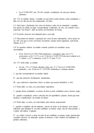  Lei nº 9.504/1997, arts. 59 a 62: votação e totalização de votos por sistema
eletrônico.
Art. 174. As cédulas oficiais, à medida em que forem sendo abertas, serão examinadas e
lidas em voz alta por um dos componentes da Junta.
§ 1º Após fazer a declaração dos votos em branco e antes de ser anunciado o seguinte,
será aposto na cédula, no lugar correspondente à indicação do voto, um carimbo com a
expressão "em branco", além da rubrica do Presidente da Turma.
§ 2º O mesmo processo será adaptado para o voto nulo.
§ 3º Não poderá ser iniciada a apuração dos votos da urna subseqüente, sob as penas do
art. 345, sem que os votos em branco da anterior estejam todos registrados pela forma
referida no § 1º.
§ 4º As questões relativas às cédulas somente poderão ser suscitadas nessa
oportunidade.
 O art. 38 da Lei nº 4.961/1966 transformou o parágrafo único em § 3º e
acrescentou os §§ 1º e 2º; e o art. 15 da Lei nº 6.055/1974 deu nova redação ao §
1º, incluiu o § 2º e renumerou os §§ 2º e 3º para 3º e 4º.
Art. 175. Serão nulas as cédulas:
 Os arts. 175 a 177 foram alterados pelos arts. 5º a 7º da Lei nº 6.989/1982;
entretanto, o art. 20 da Lei nº 7.332/1985 restabeleceu a redação anterior.
I – que não corresponderem ao modelo oficial;
II – que não estiverem devidamente autenticadas;
III – que contiverem expressões, frases ou sinais que possam identificar o voto.
§ 1º Serão nulos os votos, em cada eleição majoritária:
I – quando forem assinalados os nomes de dois ou mais candidatos para o mesmo cargo;
II – quando a assinalação estiver colocada fora do quadrilátero próprio, desde que torne
duvidosa a manifestação da vontade do eleitor.
§ 2º Serão nulos os votos, em cada eleição pelo sistema proporcional:
I – quando o candidato não for indicado, através do nome ou do número, com clareza
suficiente para distingui-lo de outro candidato ao mesmo cargo, mas de outro partido, e
o eleitor não indicar a legenda;
II – se o eleitor escrever o nome de mais de um candidato ao mesmo cargo, pertencentes
a partidos diversos ou, indicando apenas os números, o fizer também de candidatos de
partidos diferentes;
 