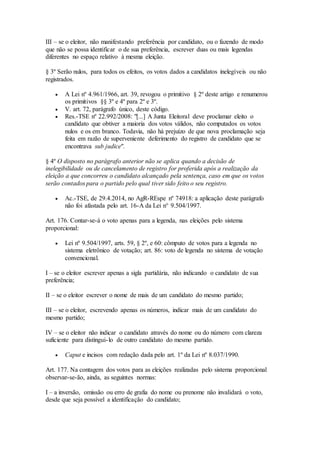 III – se o eleitor, não manifestando preferência por candidato, ou o fazendo de modo
que não se possa identificar o de sua preferência, escrever duas ou mais legendas
diferentes no espaço relativo à mesma eleição.
§ 3º Serão nulos, para todos os efeitos, os votos dados a candidatos inelegíveis ou não
registrados.
 A Lei nº 4.961/1966, art. 39, revogou o primitivo § 2º deste artigo e renumerou
os primitivos §§ 3º e 4º para 2º e 3º.
 V. art. 72, parágrafo único, deste código.
 Res.-TSE nº 22.992/2008: "[...] A Junta Eleitoral deve proclamar eleito o
candidato que obtiver a maioria dos votos válidos, não computados os votos
nulos e os em branco. Todavia, não há prejuízo de que nova proclamação seja
feita em razão de superveniente deferimento do registro de candidato que se
encontrava sub judice".
§ 4º O disposto no parágrafo anterior não se aplica quando a decisão de
inelegibilidade ou de cancelamento de registro for proferida após a realização da
eleição a que concorreu o candidato alcançado pela sentença, caso em que os votos
serão contados para o partido pelo qual tiver sido feito o seu registro.
 Ac.-TSE, de 29.4.2014, no AgR-REspe nº 74918: a aplicação deste parágrafo
não foi afastada pelo art. 16-A da Lei n° 9.504/1997.
Art. 176. Contar-se-á o voto apenas para a legenda, nas eleições pelo sistema
proporcional:
 Lei nº 9.504/1997, arts. 59, § 2º, e 60: cômputo de votos para a legenda no
sistema eletrônico de votação; art. 86: voto de legenda no sistema de votação
convencional.
I – se o eleitor escrever apenas a sigla partidária, não indicando o candidato de sua
preferência;
II – se o eleitor escrever o nome de mais de um candidato do mesmo partido;
III – se o eleitor, escrevendo apenas os números, indicar mais de um candidato do
mesmo partido;
IV – se o eleitor não indicar o candidato através do nome ou do número com clareza
suficiente para distingui-lo de outro candidato do mesmo partido.
 Caput e incisos com redação dada pelo art. 1º da Lei nº 8.037/1990.
Art. 177. Na contagem dos votos para as eleições realizadas pelo sistema proporcional
observar-se-ão, ainda, as seguintes normas:
I – a inversão, omissão ou erro de grafia do nome ou prenome não invalidará o voto,
desde que seja possível a identificação do candidato;
 