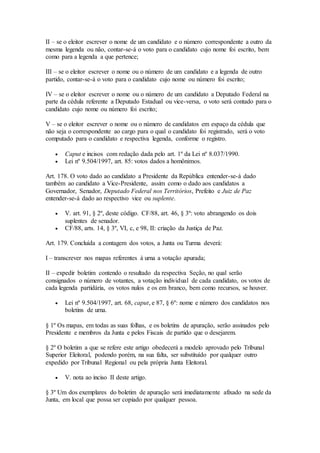 II – se o eleitor escrever o nome de um candidato e o número correspondente a outro da
mesma legenda ou não, contar-se-á o voto para o candidato cujo nome foi escrito, bem
como para a legenda a que pertence;
III – se o eleitor escrever o nome ou o número de um candidato e a legenda de outro
partido, contar-se-á o voto para o candidato cujo nome ou número foi escrito;
IV – se o eleitor escrever o nome ou o número de um candidato a Deputado Federal na
parte da cédula referente a Deputado Estadual ou vice-versa, o voto será contado para o
candidato cujo nome ou número foi escrito;
V – se o eleitor escrever o nome ou o número de candidatos em espaço da cédula que
não seja o correspondente ao cargo para o qual o candidato foi registrado, será o voto
computado para o candidato e respectiva legenda, conforme o registro.
 Caput e incisos com redação dada pelo art. 1º da Lei nº 8.037/1990.
 Lei nº 9.504/1997, art. 85: votos dados a homônimos.
Art. 178. O voto dado ao candidato a Presidente da República entender-se-á dado
também ao candidato a Vice-Presidente, assim como o dado aos candidatos a
Governador, Senador, Deputado Federal nos Territórios, Prefeito e Juiz de Paz
entender-se-á dado ao respectivo vice ou suplente.
 V. art. 91, § 2º, deste código. CF/88, art. 46, § 3º: voto abrangendo os dois
suplentes de senador.
 CF/88, arts. 14, § 3º, VI, c, e 98, II: criação da Justiça de Paz.
Art. 179. Concluída a contagem dos votos, a Junta ou Turma deverá:
I – transcrever nos mapas referentes à urna a votação apurada;
II – expedir boletim contendo o resultado da respectiva Seção, no qual serão
consignados o número de votantes, a votação individual de cada candidato, os votos de
cada legenda partidária, os votos nulos e os em branco, bem como recursos, se houver.
 Lei nº 9.504/1997, art. 68, caput, e 87, § 6º: nome e número dos candidatos nos
boletins de urna.
§ 1º Os mapas, em todas as suas folhas, e os boletins de apuração, serão assinados pelo
Presidente e membros da Junta e pelos Fiscais de partido que o desejarem.
§ 2º O boletim a que se refere este artigo obedecerá a modelo aprovado pelo Tribunal
Superior Eleitoral, podendo porém, na sua falta, ser substituído por qualquer outro
expedido por Tribunal Regional ou pela própria Junta Eleitoral.
 V. nota ao inciso II deste artigo.
§ 3º Um dos exemplares do boletim de apuração será imediatamente afixado na sede da
Junta, em local que possa ser copiado por qualquer pessoa.
 