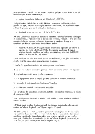 presença do Juiz Eleitoral e em ato público, vedado a qualquer pessoa, inclusive ao Juiz,
o seu exame na ocasião da incineração.
 Artigo com redação dada pelo art. 16 da Lei nº 6.055/1974.
Parágrafo único. Poderá ainda a Justiça Eleitoral, tomadas as medidas necessárias à
garantia do sigilo, autorizar a reciclagem industrial das cédulas, em proveito do ensino
público de primeiro grau ou de instituições beneficentes.
 Parágrafo acrescido pelo art. 1º da Lei nº 7.977/1989.
Art. 186. Com relação às eleições municipais e distritais, uma vez terminada a apuração
de todas as urnas, a Junta resolverá as dúvidas não decididas, verificará o total dos votos
apurados, inclusive os votos em branco, determinará o quociente eleitoral e os
quocientes partidários e proclamará os candidatos eleitos.
 Lei nº 9.504/1997, art. 3º, caput: eleição do candidato a prefeito que obtiver a
maioria dos votos. CF/88, art. 29, II e III: exigência de alcance da maioria
absoluta de votos na eleição de prefeito nos municípios com mais de 200.000
eleitores e posse no dia 1º de janeiro.
§ 1º O Presidente da Junta fará lavrar, por um dos Secretários, a ata geral concernente às
eleições referidas neste artigo, da qual constará o seguinte:
I – as Seções apuradas e o número de votos apurados em cada urna;
II – as Seções anuladas, os motivos por que o foram e o número de votos não apurados;
III – as Seções onde não houve eleição e os motivos;
IV – as impugnações feitas, a solução que lhes foi dada e os recursos interpostos;
V – a votação de cada legenda na eleição para Vereador;
VI – o quociente eleitoral e os quocientes partidários;
VII – a votação dos candidatos a Vereador, incluídos em cada lista registrada, na ordem
da votação recebida;
VIII – a votação dos candidatos a Prefeito, Vice-Prefeito e a Juiz de Paz, na ordem da
votação recebida.
§ 2º Cópia da ata geral da eleição municipal, devidamente autenticada pelo Juiz, será
enviada ao Tribunal Regional e ao Tribunal Superior Eleitoral.
Art. 187. Verificando a Junta Apuradora que os votos das Seções anuladas e daquelas
cujos eleitores foram impedidos de votar, poderão alterar a representação de qualquer
partido ou classificação de candidato eleito pelo princípio majoritário, nas eleições
municipais, fará imediata comunicação do fato ao Tribunal Regional, que marcará, se
for o caso, dia para a renovação da votação naquelas Seções.
 