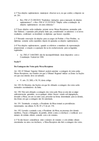 § 1º Nas eleições suplementares municipais observar-se-á, no que couber, o disposto no
art. 201.
 Res.-TSE nº 23.280/2010: "Estabelece instruções para a marcação de eleições
suplementares"; e Res.-TSE nº 23.332/2010: "Dispõe sobre a realização de
eleições suplementares em anos eleitorais."
§ 2º Essas eleições serão realizadas perante novas Mesas Receptoras, nomeadas pelo
Juiz Eleitoral, e apuradas pela própria Junta que, considerando os anteriores e os novos
resultados, confirmará ou invalidará os diplomas que houver expedido.
§ 3º Havendo renovação de eleições para os cargos de Prefeito e Vice-Prefeito, os
diplomas somente serão expedidos depois de apuradas as eleições suplementares.
§ 4º Nas eleições suplementares, quando se referirem a mandatos de representação
proporcional, a votação e a apuração far-se-ão exclusivamente para as legendas
registradas.
 Ac.-TSE nº 3.464/2003: não há incompatibilidade deste dispositivo com a
Constituição Federal de 1988.
Seção V
Da Contagem dos Votos pela Mesa Receptora
Art. 188. O Tribunal Superior Eleitoral poderá autorizar a contagem de votos pelas
Mesas Receptoras, nos Estados em que o Tribunal Regional indicar as Zonas ou Seções
em que esse sistema deva ser adotado.
 V. arts. 23, XIII, e 30, VI, deste código.
Art. 189. Os Mesários das Seções em que for efetuada a contagem dos votos serão
nomeados escrutinadores da Junta.
Art. 190. Não será efetuada a contagem dos votos pela Mesa se esta não se julgar
suficientemente garantida, ou se qualquer eleitor houver votado sob impugnação,
devendo a Mesa, em um ou outro caso, proceder na forma determinada para as demais,
das Zonas em que a contagem não foi autorizada.
Art. 191. Terminada a votação, o Presidente da Mesa tomará as providências
mencionadas nas alíneas II, III, IV e V do art. 154.
Art. 192. Lavrada e assinada a ata, o Presidente da Mesa, na presença dos demais
membros, Fiscais e Delegados de partido, abrirá a urna e o invólucro e verificará se o
número de cédulas oficiais coincide com o de votantes.
§ 1º Se não houver coincidência entre o número de votantes e o de cédulas oficiais
encontradas na urna e no invólucro, a Mesa Receptora não fará a contagem dos votos.
 