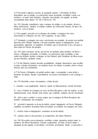 § 2º Ocorrendo a hipótese prevista no parágrafo anterior, o Presidente da Mesa
determinará que as cédulas e as sobrecartas sejam novamente recolhidas à urna e ao
invólucro, os quais serão fechados e lacrados, procedendo, em seguida, na forma
recomendada pelas alíneas VI, VII e VIII do art. 154.
Art. 193. Havendo coincidência entre o número de cédulas e o de votantes, deverá a
Mesa, inicialmente, misturar as cédulas contidas nas sobrecartas brancas, da urna e do
invólucro, com as demais.
§ 1º Em seguida, proceder-se-á a abertura das cédulas e contagem dos votos,
observando-se o disposto nos arts. 169 e seguintes, no que couber.
§ 2º Terminada a contagem dos votos, será lavrada ata resumida, de acordo com modelo
aprovado pelo Tribunal Superior e da qual constarão apenas as impugnações acaso
apresentadas, figurando os resultados no boletim que se incorporará à ata, e do qual se
dará cópia aos Fiscais dos partidos.
Art. 194. Após a lavratura da ata, que deverá ser assinada pelos membros da Mesa e
Fiscais e Delegados de partido, as cédulas e as sobrecartas serão recolhidas à urna,
sendo esta fechada, lacrada e entregue ao Juiz Eleitoral pelo Presidente da Mesa ou por
um dos Mesários, mediante recibo.
§ 1º O Juiz Eleitoral poderá, havendo possibilidade, designar funcionários para recolher
as urnas e demais documentos nos próprios locais da votação ou instalar postos e locais
diversos para seu recebimento.
§ 2º Os Fiscais e Delegados de partido podem vigiar e acompanhar a urna desde o
momento da eleição, durante a permanência nos postos arrecadadores e até a entrega à
Junta.
Art. 195. Recebida a urna e documentos, a Junta deverá:
I – examinar a sua regularidade, inclusive quanto ao funcionamento normal da Seção;
II – rever o boletim de contagem de votos da Mesa Receptora, a fim de verificar se está
aritmeticamente certo, fazendo dele constar que, conferido, nenhum erro foi encontrado;
III – abrir a urna e conferir os votos sempre que a contagem da Mesa Receptora não
permitir o fechamento dos resultados;
IV – proceder à apuração se da ata da eleição constar impugnação de Fiscal, Delegado,
candidato ou membro da própria Mesa em relação ao resultado de contagem dos votos;
V – resolver todas as impugnações constantes da ata da eleição;
VI – praticar todos os atos previstos na competência das Juntas Eleitorais.
Art. 196. De acordo com as instruções recebidas a Junta Apuradora poderá reunir os
membros das Mesas Receptoras e demais componentes da Junta em local amplo e
adequado no dia seguinte ao da eleição, em horário previamente fixado, e a proceder à
 