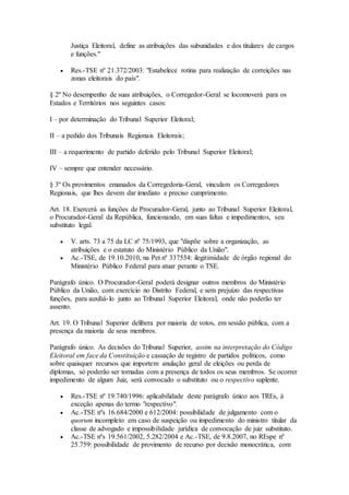 Justiça Eleitoral, define as atribuições das subunidades e dos titulares de cargos
e funções."
 Res.-TSE nº 21.372/2003: "Estabelece rotina para realização de correições nas
zonas eleitorais do país".
§ 2º No desempenho de suas atribuições, o Corregedor-Geral se locomoverá para os
Estados e Territórios nos seguintes casos:
I – por determinação do Tribunal Superior Eleitoral;
II – a pedido dos Tribunais Regionais Eleitorais;
III – a requerimento de partido deferido pelo Tribunal Superior Eleitoral;
IV – sempre que entender necessário.
§ 3º Os provimentos emanados da Corregedoria-Geral, vinculam os Corregedores
Regionais, que lhes devem dar imediato e preciso cumprimento.
Art. 18. Exercerá as funções de Procurador-Geral, junto ao Tribunal Superior Eleitoral,
o Procurador-Geral da República, funcionando, em suas faltas e impedimentos, seu
substituto legal.
 V. arts. 73 a 75 da LC nº 75/1993, que "dispõe sobre a organização, as
atribuições e o estatuto do Ministério Público da União".
 Ac.-TSE, de 19.10.2010, na Pet nº 337554: ilegitimidade de órgão regional do
Ministério Público Federal para atuar perante o TSE.
Parágrafo único. O Procurador-Geral poderá designar outros membros do Ministério
Público da União, com exercício no Distrito Federal, e sem prejuízo das respectivas
funções, para auxiliá-lo junto ao Tribunal Superior Eleitoral, onde não poderão ter
assento.
Art. 19. O Tribunal Superior delibera por maioria de votos, em sessão pública, com a
presença da maioria de seus membros.
Parágrafo único. As decisões do Tribunal Superior, assim na interpretação do Código
Eleitoral em face da Constituição e cassação de registro de partidos políticos, como
sobre quaisquer recursos que importem anulação geral de eleições ou perda de
diplomas, só poderão ser tomadas com a presença de todos os seus membros. Se ocorrer
impedimento de algum Juiz, será convocado o substituto ou o respectivo suplente.
 Res.-TSE nº 19.740/1996: aplicabilidade deste parágrafo único aos TREs, à
exceção apenas do termo "respectivo".
 Ac.-TSE nºs 16.684/2000 e 612/2004: possibilidade de julgamento com o
quorum incompleto em caso de suspeição ou impedimento do ministro titular da
classe de advogado e impossibilidade jurídica de convocação de juiz substituto.
 Ac.-TSE nºs 19.561/2002, 5.282/2004 e Ac.-TSE, de 9.8.2007, no REspe nº
25.759: possibilidade de provimento de recurso por decisão monocrática, com
 