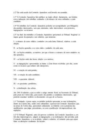 § 2º De cada sessão da Comissão Apuradora será lavrada ata resumida.
§ 3º A Comissão Apuradora fará publicar no órgão oficial, diariamente, um boletim
com a indicação dos trabalhos realizados e do número de votos atribuídos a cada
candidato.
§ 4º Os trabalhos da Comissão Apuradora poderão ser acompanhados por Delegados
dos partidos interessados, sem que, entretanto, neles intervenham com protestos,
impugnações ou recursos.
§ 5º Ao final dos trabalhos a Comissão Apuradora apresentará ao Tribunal Regional os
mapas gerais da apuração e um relatório, que mencione:
I – o número de votos válidos e anulados em cada Junta Eleitoral, relativos a cada
eleição;
II – as Seções apuradas e os votos nulos e anulados de cada uma;
III – as Seções anuladas, os motivos por que o foram e o número de votos anulados ou
não apurados;
IV – as Seções onde não houve eleição e os motivos;
V – as impugnações apresentadas às Juntas e como foram resolvidas por elas, assim
como os recursos que tenham sido interpostos;
VI – a votação de cada partido;
VII – a votação de cada candidato;
VIII – o quociente eleitoral;
IX – os quocientes partidários;
X – a distribuição das sobras.
Art. 200. O relatório a que se refere o artigo anterior ficará na Secretaria do Tribunal,
pelo prazo de 3 (três) dias, para exame dos partidos e candidatos interessados, que
poderão examinar também os documentos em que ele se baseou.
§ 1º Terminado o prazo supra, os partidos poderão apresentar as suas reclamações,
dentro de 2 (dois) dias, sendo estas submetidas a parecer da Comissão Apuradora que,
no prazo de 3 (três) dias, apresentará aditamento ao relatório com a proposta das
modificações que julgar procedentes, ou com a justificação da improcedência das
argüições.
§ 2º O Tribunal Regional, antes de aprovar o relatório da Comissão Apuradora e, em
três dias improrrogáveis, julgará as impugnações e as reclamações não providas pela
Comissão Apuradora, e, se as deferir, voltará o relatório à Comissão para que sejam
feitas as alterações resultantes da decisão.
 