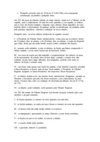  Parágrafo acrescido pelo art. 44 da Lei nº 4.961/1966, com consequente
renumeração do primitivo parágrafo único.
Art. 201. De posse do relatório referido no artigo anterior, reunir-se-á o Tribunal, no dia
seguinte, para o conhecimento do total dos votos apurados, e, em seguida, se verificar
que os votos das Seções anuladas e daquelas cujos eleitores foram impedidos de votar,
poderão alterar a representação de qualquer partido ou classificação de candidato eleito
pelo princípio majoritário, ordenará a realização de novas eleições.
Parágrafo único. As novas eleições obedecerão às seguintes normas:
I – o Presidente do Tribunal fixará, imediatamente, a data, para que se realizem dentro
de 15 (quinze) dias, no mínimo, e de 30 (trinta) dias, no máximo, a contar do despacho
que a fixar, desde que não tenha havido recurso contra a anulação das Seções;
II – somente serão admitidos a votar os eleitores da Seção, que hajam comparecido à
eleição anulada, e os de outras Seções que ali houverem votado;
III – nos casos de coação que haja impedido o comparecimento dos eleitores às urnas,
no de encerramento da votação antes da hora legal, e quando a votação tiver sido
realizada em dia, hora e lugar diferentes dos designados, poderão votar todos os
eleitores da Seção e somente estes;
IV – nas Zonas onde apenas uma Seção for anulada, o Juiz Eleitoral respectivo presidirá
a Mesa Receptora; se houver mais de uma Seção anulada, o Presidente do Tribunal
Regional designará os Juízes-Presidentes das respectivas Mesas Receptoras;
V – as eleições realizar-se-ão nos mesmos locais anteriormente designados, servindo os
Mesários e Secretários que pelo Juiz forem nomeados, com a antecedência de, pelo
menos, 5 (cinco) dias, salvo se a anulação for decretada por infração dos §§ 4º e 5º do
art. 135;
VI – as eleições assim realizadas serão apuradas pelo Tribunal Regional.
Art. 202. Da reunião do Tribunal Regional será lavrada ata geral, assinada pelos seus
membros e da qual constarão:
I – as Seções apuradas e o número de votos apurados em cada uma;
II – as Seções anuladas, as razões por que o foram e o número de votos não apurados;
III – as Seções onde não tenha havido eleição e os motivos;
IV – as impugnações apresentadas às Juntas Eleitorais e como foram resolvidas;
V – as Seções em que se vai realizar ou renovar a eleição;
VI – a votação obtida pelos partidos;
VII – o quociente eleitoral e o partidário;
 