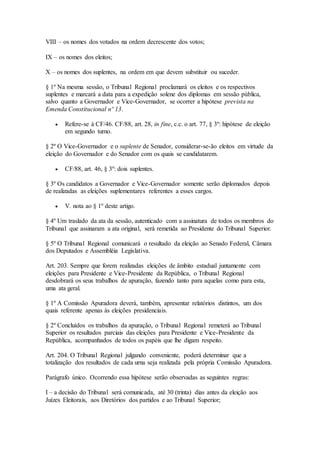 VIII – os nomes dos votados na ordem decrescente dos votos;
IX – os nomes dos eleitos;
X – os nomes dos suplentes, na ordem em que devem substituir ou suceder.
§ 1º Na mesma sessão, o Tribunal Regional proclamará os eleitos e os respectivos
suplentes e marcará a data para a expedição solene dos diplomas em sessão pública,
salvo quanto a Governador e Vice-Governador, se ocorrer a hipótese prevista na
Emenda Constitucional nº 13.
 Refere-se à CF/46. CF/88, art. 28, in fine, c.c. o art. 77, § 3º: hipótese de eleição
em segundo turno.
§ 2º O Vice-Governador e o suplente de Senador, considerar-se-ão eleitos em virtude da
eleição do Governador e do Senador com os quais se candidatarem.
 CF/88, art. 46, § 3º: dois suplentes.
§ 3º Os candidatos a Governador e Vice-Governador somente serão diplomados depois
de realizadas as eleições suplementares referentes a esses cargos.
 V. nota ao § 1º deste artigo.
§ 4º Um traslado da ata da sessão, autenticado com a assinatura de todos os membros do
Tribunal que assinaram a ata original, será remetida ao Presidente do Tribunal Superior.
§ 5º O Tribunal Regional comunicará o resultado da eleição ao Senado Federal, Câmara
dos Deputados e Assembléia Legislativa.
Art. 203. Sempre que forem realizadas eleições de âmbito estadual juntamente com
eleições para Presidente e Vice-Presidente da República, o Tribunal Regional
desdobrará os seus trabalhos de apuração, fazendo tanto para aquelas como para esta,
uma ata geral.
§ 1º A Comissão Apuradora deverá, também, apresentar relatórios distintos, um dos
quais referente apenas às eleições presidenciais.
§ 2º Concluídos os trabalhos da apuração, o Tribunal Regional remeterá ao Tribunal
Superior os resultados parciais das eleições para Presidente e Vice-Presidente da
República, acompanhados de todos os papéis que lhe digam respeito.
Art. 204. O Tribunal Regional julgando conveniente, poderá determinar que a
totalização dos resultados de cada urna seja realizada pela própria Comissão Apuradora.
Parágrafo único. Ocorrendo essa hipótese serão observadas as seguintes regras:
I – a decisão do Tribunal será comunicada, até 30 (trinta) dias antes da eleição aos
Juízes Eleitorais, aos Diretórios dos partidos e ao Tribunal Superior;
 