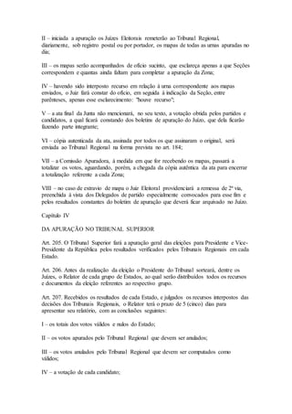 II – iniciada a apuração os Juízes Eleitorais remeterão ao Tribunal Regional,
diariamente, sob registro postal ou por portador, os mapas de todas as urnas apuradas no
dia;
III – os mapas serão acompanhados de ofício sucinto, que esclareça apenas a que Seções
correspondem e quantas ainda faltam para completar a apuração da Zona;
IV – havendo sido interposto recurso em relação à urna correspondente aos mapas
enviados, o Juiz fará constar do ofício, em seguida à indicação da Seção, entre
parênteses, apenas esse esclarecimento: "houve recurso";
V – a ata final da Junta não mencionará, no seu texto, a votação obtida pelos partidos e
candidatos, a qual ficará constando dos boletins de apuração do Juízo, que dela ficarão
fazendo parte integrante;
VI – cópia autenticada da ata, assinada por todos os que assinaram o original, será
enviada ao Tribunal Regional na forma prevista no art. 184;
VII – a Comissão Apuradora, à medida em que for recebendo os mapas, passará a
totalizar os votos, aguardando, porém, a chegada da cópia autêntica da ata para encerrar
a totalização referente a cada Zona;
VIII – no caso de extravio de mapa o Juiz Eleitoral providenciará a remessa de 2ª via,
preenchida à vista dos Delegados de partido especialmente convocados para esse fim e
pelos resultados constantes do boletim de apuração que deverá ficar arquivado no Juízo.
Capítulo IV
DA APURAÇÃO NO TRIBUNAL SUPERIOR
Art. 205. O Tribunal Superior fará a apuração geral das eleições para Presidente e Vice-
Presidente da República pelos resultados verificados pelos Tribunais Regionais em cada
Estado.
Art. 206. Antes da realização da eleição o Presidente do Tribunal sorteará, dentre os
Juízes, o Relator de cada grupo de Estados, ao qual serão distribuídos todos os recursos
e documentos da eleição referentes ao respectivo grupo.
Art. 207. Recebidos os resultados de cada Estado, e julgados os recursos interpostos das
decisões dos Tribunais Regionais, o Relator terá o prazo de 5 (cinco) dias para
apresentar seu relatório, com as conclusões seguintes:
I – os totais dos votos válidos e nulos do Estado;
II – os votos apurados pelo Tribunal Regional que devem ser anulados;
III – os votos anulados pelo Tribunal Regional que devem ser computados como
válidos;
IV – a votação de cada candidato;
 