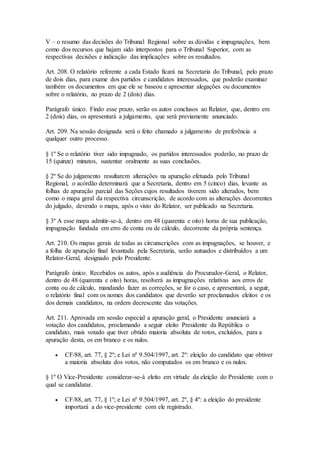 V – o resumo das decisões do Tribunal Regional sobre as dúvidas e impugnações, bem
como dos recursos que hajam sido interpostos para o Tribunal Superior, com as
respectivas decisões e indicação das implicações sobre os resultados.
Art. 208. O relatório referente a cada Estado ficará na Secretaria do Tribunal, pelo prazo
de dois dias, para exame dos partidos e candidatos interessados, que poderão examinar
também os documentos em que ele se baseou e apresentar alegações ou documentos
sobre o relatório, no prazo de 2 (dois) dias.
Parágrafo único. Findo esse prazo, serão os autos conclusos ao Relator, que, dentro em
2 (dois) dias, os apresentará a julgamento, que será previamente anunciado.
Art. 209. Na sessão designada será o feito chamado a julgamento de preferência a
qualquer outro processo.
§ 1º Se o relatório tiver sido impugnado, os partidos interessados poderão, no prazo de
15 (quinze) minutos, sustentar oralmente as suas conclusões.
§ 2º Se do julgamento resultarem alterações na apuração efetuada pelo Tribunal
Regional, o acórdão determinará que a Secretaria, dentro em 5 (cinco) dias, levante as
folhas de apuração parcial das Seções cujos resultados tiverem sido alterados, bem
como o mapa geral da respectiva circunscrição, de acordo com as alterações decorrentes
do julgado, devendo o mapa, após o visto do Relator, ser publicado na Secretaria.
§ 3º A esse mapa admitir-se-á, dentro em 48 (quarenta e oito) horas de sua publicação,
impugnação fundada em erro de conta ou de cálculo, decorrente da própria sentença.
Art. 210. Os mapas gerais de todas as circunscrições com as impugnações, se houver, e
a folha de apuração final levantada pela Secretaria, serão autuados e distribuídos a um
Relator-Geral, designado pelo Presidente.
Parágrafo único. Recebidos os autos, após a audiência do Procurador-Geral, o Relator,
dentro de 48 (quarenta e oito) horas, resolverá as impugnações relativas aos erros de
conta ou de cálculo, mandando fazer as correções, se for o caso, e apresentará, a seguir,
o relatório final com os nomes dos candidatos que deverão ser proclamados eleitos e os
dos demais candidatos, na ordem decrescente das votações.
Art. 211. Aprovada em sessão especial a apuração geral, o Presidente anunciará a
votação dos candidatos, proclamando a seguir eleito Presidente da República o
candidato, mais votado que tiver obtido maioria absoluta de votos, excluídos, para a
apuração desta, os em branco e os nulos.
 CF/88, art. 77, § 2º; e Lei nº 9.504/1997, art. 2º: eleição do candidato que obtiver
a maioria absoluta dos votos, não computados os em branco e os nulos.
§ 1º O Vice-Presidente considerar-se-á eleito em virtude da eleição do Presidente com o
qual se candidatar.
 CF/88, art. 77, § 1º; e Lei nº 9.504/1997, art. 2º, § 4º: a eleição do presidente
importará a do vice-presidente com ele registrado.
 