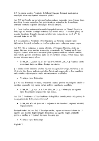 § 2º Na mesma sessão o Presidente do Tribunal Superior designará a data para a
expedição solene dos diplomas em sessão pública.
Art. 212. Verificando que os votos das Seções anuladas e daquelas cujos eleitores foram
impedidos de votar, em todo o País, poderão alterar a classificação de candidato,
ordenará o Tribunal Superior a realização de novas eleições.
§ 1º Essas eleições serão marcadas desde logo pelo Presidente do Tribunal Superior e
terão lugar no primeiro domingo ou feriado que ocorrer após o 15º (décimo quinto) dia
a contar da data do despacho, devendo ser observado o disposto nos nos II a VI do
parágrafo único do art. 201.
§ 2º Os candidatos a Presidente e Vice-Presidente da República somente serão
diplomados depois de realizadas as eleições suplementares referentes a esses cargos.
Art. 213. Não se verificando a maioria absoluta, o Congresso Nacional, dentro de
quinze dias após haver recebido a respectiva comunicação do Presidente do Tribunal
Superior Eleitoral, reunir-se-á em sessão pública para se manifestar sobre o candidato
mais votado, que será considerado eleito se, em escrutínio secreto, obtiver metade mais
um dos votos dos seus membros.
 CF/88, art. 77, caput, c.c. o § 3º; e Lei nº 9.504/1997, art. 2º, § 1º: eleição direta
em segundo turno, no último domingo de outubro.
§ 1º Se não ocorrer a maioria absoluta referida no caput deste artigo, renovar-se-á, até
30 (trinta) dias depois, a eleição em todo o País, à qual concorrerão os dois candidatos
mais votados, cujos registros estarão automaticamente revalidados.
 V. nota ao caput deste artigo.
§ 2º No caso de renúncia ou morte, concorrerá à eleição prevista no parágrafo anterior o
substituto registrado pelo mesmo partido político ou coligação partidária.
 CF/88, art. 77, § 4º; e Lei nº 9.504/1997, art. 2º, § 2º: habilitação ao segundo
turno do candidato remanescente mais votado.
Art. 214. O Presidente e o Vice-Presidente da República tomarão posse a 15 (quinze) de
março, em sessão do Congresso Nacional.
 CF/88, arts. 82 e 78: posse em 1º de janeiro e em sessão do Congresso Nacional,
respectivamente.
Parágrafo único. No caso do § 1º do artigo anterior, a posse realizar-se-á dentro de 15
(quinze) dias a contar da proclamação do resultado da segunda eleição, expirando,
porém, o mandato a 15 (quinze) de março do quarto ano.
 V. nota ao caput deste artigo.
Capítulo V
 
