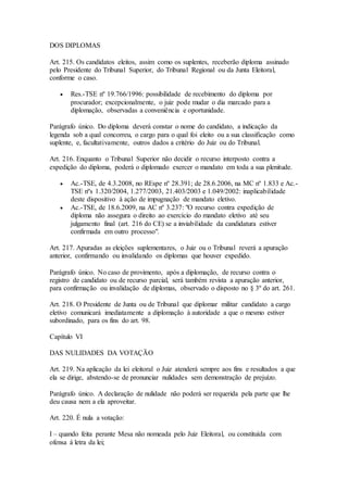 DOS DIPLOMAS
Art. 215. Os candidatos eleitos, assim como os suplentes, receberão diploma assinado
pelo Presidente do Tribunal Superior, do Tribunal Regional ou da Junta Eleitoral,
conforme o caso.
 Res.-TSE nº 19.766/1996: possibilidade de recebimento do diploma por
procurador; excepcionalmente, o juiz pode mudar o dia marcado para a
diplomação, observadas a conveniência e oportunidade.
Parágrafo único. Do diploma deverá constar o nome do candidato, a indicação da
legenda sob a qual concorreu, o cargo para o qual foi eleito ou a sua classificação como
suplente, e, facultativamente, outros dados a critério do Juiz ou do Tribunal.
Art. 216. Enquanto o Tribunal Superior não decidir o recurso interposto contra a
expedição do diploma, poderá o diplomado exercer o mandato em toda a sua plenitude.
 Ac.-TSE, de 4.3.2008, no REspe nº 28.391; de 28.6.2006, na MC nº 1.833 e Ac.-
TSE nºs 1.320/2004, 1.277/2003, 21.403/2003 e 1.049/2002: inaplicabilidade
deste dispositivo à ação de impugnação de mandato eletivo.
 Ac.-TSE, de 18.6.2009, na AC nº 3.237: "O recurso contra expedição de
diploma não assegura o direito ao exercício do mandato eletivo até seu
julgamento final (art. 216 do CE) se a inviabilidade da candidatura estiver
confirmada em outro processo".
Art. 217. Apuradas as eleições suplementares, o Juiz ou o Tribunal reverá a apuração
anterior, confirmando ou invalidando os diplomas que houver expedido.
Parágrafo único. No caso de provimento, após a diplomação, de recurso contra o
registro de candidato ou de recurso parcial, será também revista a apuração anterior,
para confirmação ou invalidação de diplomas, observado o disposto no § 3º do art. 261.
Art. 218. O Presidente de Junta ou de Tribunal que diplomar militar candidato a cargo
eletivo comunicará imediatamente a diplomação à autoridade a que o mesmo estiver
subordinado, para os fins do art. 98.
Capítulo VI
DAS NULIDADES DA VOTAÇÃO
Art. 219. Na aplicação da lei eleitoral o Juiz atenderá sempre aos fins e resultados a que
ela se dirige, abstendo-se de pronunciar nulidades sem demonstração de prejuízo.
Parágrafo único. A declaração de nulidade não poderá ser requerida pela parte que lhe
deu causa nem a ela aproveitar.
Art. 220. É nula a votação:
I – quando feita perante Mesa não nomeada pelo Juiz Eleitoral, ou constituída com
ofensa à letra da lei;
 