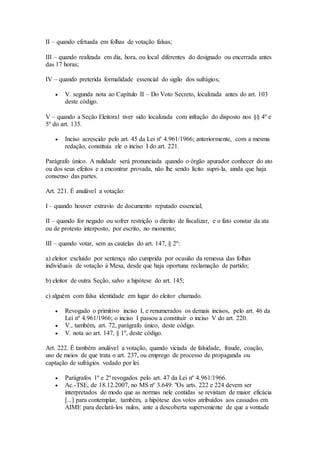 II – quando efetuada em folhas de votação falsas;
III – quando realizada em dia, hora, ou local diferentes do designado ou encerrada antes
das 17 horas;
IV – quando preterida formalidade essencial do sigilo dos sufrágios;
 V. segunda nota ao Capítulo II – Do Voto Secreto, localizada antes do art. 103
deste código.
V – quando a Seção Eleitoral tiver sido localizada com infração do disposto nos §§ 4º e
5º do art. 135.
 Inciso acrescido pelo art. 45 da Lei nº 4.961/1966; anteriormente, com a mesma
redação, constituía ele o inciso I do art. 221.
Parágrafo único. A nulidade será pronunciada quando o órgão apurador conhecer do ato
ou dos seus efeitos e a encontrar provada, não lhe sendo lícito supri-la, ainda que haja
consenso das partes.
Art. 221. É anulável a votação:
I – quando houver extravio de documento reputado essencial;
II – quando for negado ou sofrer restrição o direito de fiscalizar, e o fato constar da ata
ou de protesto interposto, por escrito, no momento;
III – quando votar, sem as cautelas do art. 147, § 2º:
a) eleitor excluído por sentença não cumprida por ocasião da remessa das folhas
individuais de votação à Mesa, desde que haja oportuna reclamação de partido;
b) eleitor de outra Seção, salvo a hipótese do art. 145;
c) alguém com falsa identidade em lugar do eleitor chamado.
 Revogado o primitivo inciso I, e renumerados os demais incisos, pelo art. 46 da
Lei nº 4.961/1966; o inciso I passou a constituir o inciso V do art. 220.
 V., também, art. 72, parágrafo único, deste código.
 V. nota ao art. 147, § 1º, deste código.
Art. 222. É também anulável a votação, quando viciada de falsidade, fraude, coação,
uso de meios de que trata o art. 237, ou emprego de processo de propaganda ou
captação de sufrágios vedado por lei.
 Parágrafos 1º e 2º revogados pelo art. 47 da Lei nº 4.961/1966.
 Ac.-TSE, de 18.12.2007, no MS nº 3.649: "Os arts. 222 e 224 devem ser
interpretados de modo que as normas nele contidas se revistam de maior eficácia
[...] para contemplar, também, a hipótese dos votos atribuídos aos cassados em
AIME para declará-los nulos, ante a descoberta superveniente de que a vontade
 