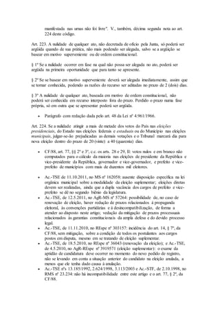 manifestada nas urnas não foi livre". V., também, décima segunda nota ao art.
224 deste código.
Art. 223. A nulidade de qualquer ato, não decretada de ofício pela Junta, só poderá ser
argüida quando de sua prática, não mais podendo ser alegada, salvo se a argüição se
basear em motivo superveniente ou de ordem constitucional.
§ 1º Se a nulidade ocorrer em fase na qual não possa ser alegada no ato, poderá ser
argüida na primeira oportunidade que para tanto se apresente.
§ 2º Se se basear em motivo superveniente deverá ser alegada imediatamente, assim que
se tornar conhecida, podendo as razões do recurso ser aditadas no prazo de 2 (dois) dias.
§ 3º A nulidade de qualquer ato, baseada em motivo de ordem constitucional, não
poderá ser conhecida em recurso interposto fora do prazo. Perdido o prazo numa fase
própria, só em outra que se apresentar poderá ser argüida.
 Parágrafo com redação dada pelo art. 48 da Lei nº 4.961/1966.
Art. 224. Se a nulidade atingir a mais de metade dos votos do País nas eleições
presidenciais, do Estado nas eleições federais e estaduais ou do Município nas eleições
municipais, julgar-se-ão prejudicadas as demais votações e o Tribunal marcará dia para
nova eleição dentro do prazo de 20 (vinte) a 40 (quarenta) dias.
 CF/88, art. 77, §§ 2º e 3º, c.c. os arts. 28 e 29, II: votos nulos e em branco não
computados para o cálculo da maioria nas eleições de presidente da República e
vice-presidente da República, governador e vice-governador, e prefeito e vice-
prefeito de municípios com mais de duzentos mil eleitores.
 Ac.-TSE de 11.10.2011, no MS nº 162058: ausente disposição específica na lei
orgânica municipal sobre a modalidade da eleição suplementar; eleições diretas
devem ser realizadas, ainda que a dupla vacância dos cargos de prefeito e vice-
prefeito se dê no segundo biênio da legislatura.
 Ac.-TSE, de 12.5.2011, no AgR-MS nº 57264: possibilidade de, no caso de
renovação de eleição, haver redução de prazos relacionados à propaganda
eleitoral, às convenções partidárias e à desincompatibilização, de forma a
atender ao disposto neste artigo; vedação da mitigação de prazos processuais
relacionados às garantias constitucionais da ampla defesa e do devido processo
legal.
 Ac.-TSE, de 11.11.2010, no REspe nº 303157: incidência do art. 14, § 7º, da
CF/88, sem mitigação, sobre a condição de todos os postulantes aos cargos
postos em disputa, mesmo em se tratando de eleição suplementar.
 Ac.-TSE, de 18.5.2010, no REspe nº 36043 (renovação da eleição); e Ac.-TSE,
de 4.5.2010, no AgR-REspe nº 3919571 (eleição suplementar): o exame da
aptidão de candidatura deve ocorrer no momento do novo pedido de registro,
não se levando em conta a situação anterior do candidato na eleição anulada, a
menos que ele tenha dado causa à anulação.
 Ac.-TSE nºs 13.185/1992, 2.624/1998, 3.113/2003 e Ac.-STF, de 2.10.1998, no
RMS nº 23.234: não há incompatibilidade entre este artigo e o art. 77, § 2º, da
CF/88.
 