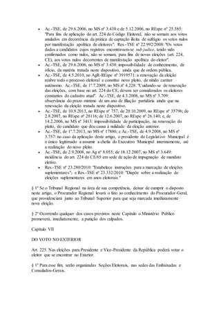  Ac.-TSE, de 29.6.2006, no MS nº 3.438 e de 5.12.2006, no REspe nº 25.585:
"Para fins de aplicação do art. 224 do Código Eleitoral, não se somam aos votos
anulados em decorrência da prática de captação ilícita de sufrágio os votos nulos
por manifestação apolítica de eleitores". Res.-TSE nº 22.992/2008: "Os votos
dados a candidatos cujos registros encontravam-se sub judice, tendo sido
confirmados como nulos, não se somam, para fins de novas eleições (art. 224,
CE), aos votos nulos decorrentes de manifestação apolítica do eleitor".
 Ac.-TSE, de 29.6.2006, no MS nº 3.438: impossibilidade de conhecimento, de
ofício, da matéria tratada neste dispositivo, ainda que de ordem pública.
 Ac.-TSE, de 4.5.2010, no AgR-REspe nº 3919571: a renovação da eleição
reabre todo o processo eleitoral e constitui novo pleito, de nítido caráter
autônomo. Ac.-TSE, de 1º.7.2009, no MS nº 4.228: "Cuidando-se de renovação
das eleições, com base no art. 224 do CE, devem ser considerados os eleitores
constantes do cadastro atual". Ac.-TSE, de 4.3.2008, no MS nº 3.709:
observância do prazo mínimo de um ano de filiação partidária ainda que na
renovação da eleição tratada neste dispositivo.
 Ac.-TSE, de 10.9.2013, no REspe nº 757; de 20.10.2009, no REspe nº 35796; de
2.8.2007, no REspe nº 28116; de 12.6.2007, no REspe nº 26.140; e, de
14.2.2006, no MS nº 3413: impossibilidade de participação, na renovação do
pleito, do candidato que deu causa à nulidade da eleição anterior.
 Ac.-TSE, de 1º.7.2013, no MS nº 17886; e Ac.-TSE, de 4.9.2008, no MS nº
3.757: no caso da aplicação deste artigo, o presidente do Legislativo Municipal é
o único legitimado a assumir a chefia do Executivo Municipal interinamente, até
a realização do novo pleito.
 Ac.-TSE, de 2.9.2008, no Ag nº 8.055; de 18.12.2007, no MS nº 3.649:
incidência do art. 224 do CE/65 em sede de ação de impugnação de mandato
eletivo.
 Res.-TSE nº 23.280/2010: "Estabelece instruções para a marcação de eleições
suplementares"; e Res.-TSE nº 23.332/2010: "Dispõe sobre a realização de
eleições suplementares em anos eleitorais."
§ 1º Se o Tribunal Regional na área de sua competência, deixar de cumprir o disposto
neste artigo, o Procurador Regional levará o fato ao conhecimento do Procurador-Geral,
que providenciará junto ao Tribunal Superior para que seja marcada imediatamente
nova eleição.
§ 2º Ocorrendo qualquer dos casos previstos neste Capítulo o Ministério Público
promoverá, imediatamente, a punição dos culpados.
Capítulo VII
DO VOTO NO EXTERIOR
Art. 225. Nas eleições para Presidente e Vice-Presidente da República poderá votar o
eleitor que se encontrar no Exterior.
§ 1º Para esse fim, serão organizadas Seções Eleitorais, nas sedes das Embaixadas e
Consulados-Gerais.
 