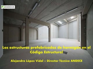 Las estructuras prefabricadas de hormigón en el
Código Estructural
Alejandro López Vidal – Director Técnico ANDECE
 