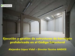 Ejecución y gestión de estructuras de hormigón
prefabricado en el Código Estructural
Alejandro López Vidal – Director Técnico ANDECE
 