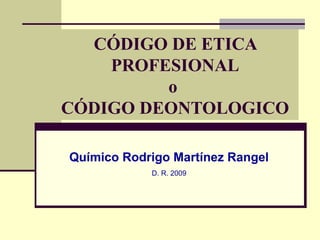 CÓDIGO DE ETICA 
PROFESIONAL 
o 
CÓDIGO DEONTOLOGICO 
Químico Rodrigo Martínez Rangel 
D. R. 2009 
 