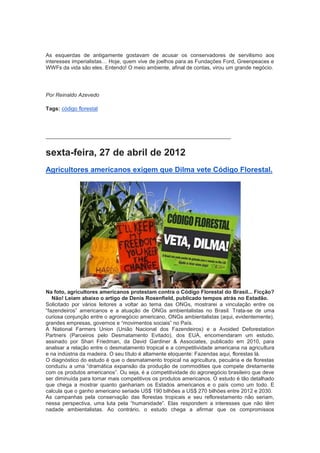 As esquerdas de antigamente gostavam de acusar os conservadores de servilismo aos
interesses imperialistas… Hoje, quem vive de joelhos para as Fundações Ford, Greenpeaces e
WWFs da vida são eles. Entendo! O meio ambiente, afinal de contas, virou um grande negócio.




Por Reinaldo Azevedo

Tags: código florestal




______________________________________________________________


sexta-feira, 27 de abril de 2012
Agricultores americanos exigem que Dilma vete Código Florestal.




Na foto, agricultores americanos protestam contra o Código Florestal do Brasil... Ficção?
   Não! Leiam abaixo o artigo de Denis Rosenfield, publicado tempos atrás no Estadão.
Solicitado por vários leitores a voltar ao tema das ONGs, mostrarei a vinculação entre os
“fazendeiros” americanos e a atuação de ONGs ambientalistas no Brasil. Trata-se de uma
curiosa conjunção entre o agronegócio americano, ONGs ambientalistas (aqui, evidentemente),
grandes empresas, governos e “movimentos sociais” no País.
A National Farmers Union (União Nacional dos Fazendeiros) e a Avoided Deforestation
Partners (Parceiros pelo Desmatamento Evitado), dos EUA, encomendaram um estudo,
assinado por Shari Friedman, da David Gardiner & Associates, publicado em 2010, para
analisar a relação entre o desmatamento tropical e a competitividade americana na agricultura
e na indústria da madeira. O seu título é altamente eloquente: Fazendas aqui, florestas lá.
O diagnóstico do estudo é que o desmatamento tropical na agricultura, pecuária e de florestas
conduziu a uma “dramática expansão da produção de commodities que compete diretamente
com os produtos americanos”. Ou seja, é a competitividade do agronegócio brasileiro que deve
ser diminuída para tornar mais competitivos os produtos americanos. O estudo é tão detalhado
que chega a mostrar quanto ganhariam os Estados americanos e o país como um todo. E
calcula que o ganho americano seriade US$ 190 bilhões a US$ 270 bilhões entre 2012 e 2030.
As campanhas pela conservação das florestas tropicais e seu reflorestamento não seriam,
nessa perspectiva, uma luta pela “humanidade”. Elas respondem a interesses que não têm
nadade ambientalistas. Ao contrário, o estudo chega a afirmar que os compromissos
 