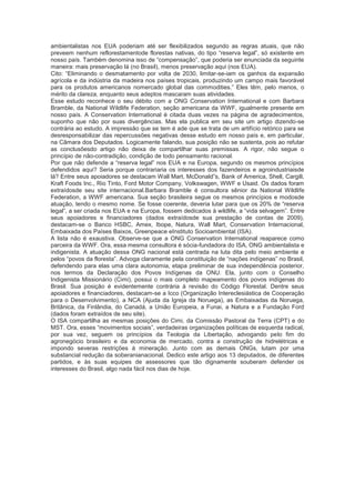 ambientalistas nos EUA poderiam até ser flexibilizados segundo as regras atuais, que não
preveem nenhum reflorestamentode florestas nativas, do tipo “reserva legal”, só existente em
nosso país. Também denomina isso de “compensação”, que poderia ser enunciada da seguinte
maneira: mais preservação lá (no Brasil), menos preservação aqui (nos EUA).
Cito: “Eliminando o desmatamento por volta de 2030, limitar-se-iam os ganhos da expansão
agrícola e da indústria da madeira nos países tropicais, produzindo um campo mais favorável
para os produtos americanos nomercado global das commodities.” Eles têm, pelo menos, o
mérito da clareza, enquanto seus adeptos mascaram suas atividades.
Esse estudo reconhece o seu débito com a ONG Conservation International e com Barbara
Bramble, da National Wildlife Federation, seção americana da WWF, igualmente presente em
nosso país. A Conservation International é citada duas vezes na página de agradecimentos,
suponho que não por suas divergências. Mas ela publica em seu site um artigo dizendo-se
contrária ao estudo. A impressão que se tem é ade que se trata de um artifício retórico para se
desresponsabilizar das repercussões negativas desse estudo em nosso país e, em particular,
na Câmara dos Deputados. Logicamente falando, sua posição não se sustenta, pois ao refutar
as conclusõesdo artigo não deixa de compartilhar suas premissas. A rigor, não segue o
princípio de não-contradição, condição de todo pensamento racional.
Por que não defende a “reserva legal” nos EUA e na Europa, segundo os mesmos princípios
defendidos aqui? Seria porque contrariaria os interesses dos fazendeiros e agroindustriaisde
lá? Entre seus apoiadores se destacam Wall Mart, McDonald”s, Bank of America, Shell, Cargill,
Kraft Foods Inc., Rio Tinto, Ford Motor Company, Volkswagen, WWF e Usaid. Os dados foram
extraídosde seu site internacional.Barbara Bramble é consultora sênior da National Wildlife
Federation, a WWF americana. Sua seção brasileira segue os mesmos princípios e modosde
atuação, tendo o mesmo nome. Se fosse coerente, deveria lutar para que os 20% de “reserva
legal”, a ser criada nos EUA e na Europa, fossem dedicados à wildlife, a “vida selvagem”. Entre
seus apoiadores e financiadores (dados extraídosde sua prestação de contas de 2009),
destacam-se o Banco HSBC, Amex, Ibope, Natura, Wall Mart, Conservation Internacional,
Embaixada dos Países Baixos, Greenpeace eInstituto Socioambiental (ISA).
A lista não é exaustiva. Observe-se que a ONG Conservation International reaparece como
parceira da WWF. Ora, essa mesma consultora é sócia-fundadora do ISA, ONG ambientalista e
indigenista. A atuação dessa ONG nacional está centrada na luta dita pelo meio ambiente e
pelos “povos da floresta”. Advoga claramente pela constituição de “nações indígenas” no Brasil,
defendendo para elas uma clara autonomia, etapa preliminar de sua independência posterior,
nos termos da Declaração dos Povos Indígenas da ONU. Ela, junto com o Conselho
Indigenista Missionário (Cimi), possui o mais completo mapeamento dos povos indígenas do
Brasil. Sua posição é evidentemente contrária à revisão do Código Florestal. Dentre seus
apoiadores e financiadores, destacam-se a Icco (Organização Intereclesiástica de Cooperação
para o Desenvolvimento), a NCA (Ajuda da Igreja da Noruega), as Embaixadas da Noruega,
Britânica, da Finlândia, do Canadá, a União Europeia, a Funai, a Natura e a Fundação Ford
(dados foram extraídos de seu site).
O ISA compartilha as mesmas posições do Cimi, da Comissão Pastoral da Terra (CPT) e do
MST. Ora, esses “movimentos sociais”, verdadeiras organizações políticas de esquerda radical,
por sua vez, seguem os princípios da Teologia da Libertação, advogando pelo fim do
agronegócio brasileiro e da economia de mercado, contra a construção de hidrelétricas e
impondo severas restrições à mineração. Junto com as demais ONGs, lutam por uma
substancial redução da soberanianacional. Dedico este artigo aos 13 deputados, de diferentes
partidos, e às suas equipes de assessores que tão dignamente souberam defender os
interesses do Brasil, algo nada fácil nos dias de hoje.
 