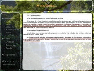 A mudança...


• Antecedentes
  •O primeiro
    modelo
  • Código Florestal
  • A evolução do
    sistema


• O SNUC
   • Objetivos
   • Categorias
   • Gestão

• Recapitulando

•E x p l o r a ç ã o
 complementar
 