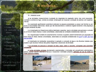 A mudança...


• Antecedentes
  •O primeiro
    modelo
  • Código Florestal
  • A evolução do
    sistema


• O SNUC
   • Objetivos
   • Categorias
   • Gestão

• Recapitulando

•E x p l o r a ç ã o
 complementar
 