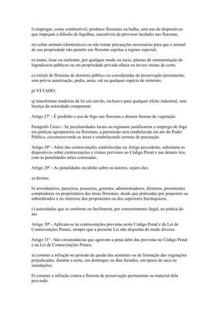l) empregar, como combustível, produtos florestais ou hulha, sem uso de dispositivos
que impeçam a difusão de fagulhas, suscetíveis de provocar incêndio nas florestas;

m) soltar animais (domésticos) ou não tomar precauções necessárias para que o animal
de sua propriedade não penetre em florestas sujeitas a regime especial;

n) matar, lesar ou maltratar, por qualquer modo ou meio, plantas de ornamentação de
logradouros públicos ou em propriedade privada alheia ou árvore imune de corte;

o) extrair de florestas de domínio público ou consideradas de preservação permanente,
sem prévia autorização, pedra, areia, cal ou qualquer espécie de minerais;

p) VETADO;

q) transformar madeiras de lei em carvão, inclusive para qualquer efeito industrial, sem
licença da autoridade competente.

Artigo 27º - É proibido o uso de fogo nas florestas e demais formas de vegetação.

Parágrafo Único - Se peculiaridades locais ou regionais justificarem o emprego do fogo
em práticas agropastoris ou florestais, a permissão será estabelecida em ato do Poder
Público, circunscrevendo as áreas e estabelecendo normas de precaução.

Artigo 28º - Além das contravenções estabelecidas no Artigo precedente, subsistem os
dispositivos sobre contravenções e crimes previstos no Código Penal e nas demais leis,
com as penalidades neles cominadas.

Artigo 29º - As penalidades incidirão sobre os autores, sejam eles:

a) diretos;

b) arrendatários, parceiros, posseiros, gerentes, administradores, diretores, promitentes
compradores ou proprietários das áreas florestais, desde que praticadas por prepostos ou
subordinados e no interesse dos proponentes ou dos superiores hierárquicos;

c) autoridades que se omitirem ou facilitarem, por consentimento ilegal, na prática do
ato.

Artigo 30º - Aplicam-se às contravenções previstas neste Código Penal e da Lei de
Contravenções Penais, sempre que a presente Lei não disponha de modo diverso.

Artigo 31º - São circunstâncias que agravam a pena além das previstas no Código Penal
e na Lei de Contravenções Penais:

a) cometer a infração no período de queda das sementes ou de formação das vegetações
prejudicadas, durante a noite, em domingos ou dias feriados, em época de seca ou
inundações;

b) cometer a infração contra a floresta de preservação permanente ou material dela
provindo.
 
