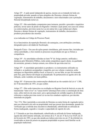 Artigo 32º - A ação penal independe de queixa, mesmo em se tratando de lesão em
propriedade privada, quando os bens atingidos são florestas e demais formas de
vegetação, instrumentos de trabalho, documentos e atos relacionados com a proteção
florestal disciplinada nesta Lei.

Artigo 33º - São autoridades competentes para instaurar, presidir e proceder a inquéritos
policiais, lavrar autos de prisão em flagrante e intentar a ação penal, nos casos de crimes
ou contravenções, previstos nesta Lei ou em outras leis e que tenham por objeto
florestas e demais formas de vegetação, instrumentos de trabalho, documentos e
produtos procedentes das mesmas:

a) as indicadas no Código de Processo Penal;

b) os funcionários da repartição florestal e de autarquias, com atribuições correlatas,
designados para a atividade de fiscalização.

Parágrafo Único - Em caso de ações penais simultâneas, pelo mesmo fato, iniciadas por
várias autoridades, o Juiz reunirá os processos na jurisdição em que se firmou a
competência.

Artigo 34º - As autoridades referidas no item "b" do Artigo anterior, ratificada a
denúncia pelo Ministério Público, terão ainda competência igual à deste, na qualidade
de assistente, perante a Justiça comum, nos efeitos de que trata esta Lei.

Artigo 35º - A autoridade apreenderá os produtos e os instrumentos utilizados na
infração e, se puderem acompanhar o inquérito, por seu volume e natureza, serão
entregues ao depositário público local, se houver e, na sua falta, ao que for nomeado
pelo Juiz, para ulterior devolução ao prejudicado. Se pertencerem ao agente ativo da
infração, serão vendidos em hasta pública.

Artigo 36º - O processo das contravenções obedecerá ao rito sumário da Lei n° 1.508,
de 19 de dezembro de 1951, no que couber.

Artigo 37º - Não serão transcritos ou averbados no Registro Geral de Imóveis os atos de
transmissão "inter-vivos" ou "causa-mortis",(herança) bem como a constituição de ônus
reais, sobre imóveis da zona rural, sem a apresentação de certidão negativa de dívidas
referentes a multas previstas nesta Lei ou nas leis estaduais supletivas, por decisão
transitada em julgado.

"Art. 37A. Não é permitida a conversão de florestas ou outra forma de vegetação nativa
para uso alternativo do solo na propriedade rural que possui área desmatada, quando for
verificado que a referida área encontra-se abandonada, subutilizada ou utilizada de
forma inadequada, segundo a vocação e capacidade de suporte do solo.

§ 1º Entende-se por área abandonada, subutilizada ou utilizada de forma inadequada,
aquela não efetivamente utilizada, nos termos do § 3º, do art. 6º da Lei no 8.629, de 25
de fevereiro de 1993, ou que não atenda aos índices previstos no art. 6º da referida Lei,
ressalvadas as áreas de pousio na pequena propriedade ou posse rural familiar ou de
população tradicional.
 