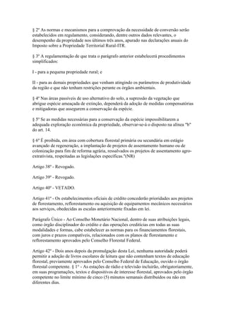 § 2º As normas e mecanismos para a comprovação da necessidade de conversão serão
estabelecidos em regulamento, considerando, dentre outros dados relevantes, o
desempenho da propriedade nos últimos três anos, apurado nas declarações anuais do
Imposto sobre a Propriedade Territorial Rural-ITR.

§ 3º A regulamentação de que trata o parágrafo anterior estabelecerá procedimentos
simplificados:

I - para a pequena propriedade rural; e

II - para as demais propriedades que venham atingindo os parâmetros de produtividade
da região e que não tenham restrições perante os órgãos ambientais.

§ 4º Nas áreas passíveis de uso alternativo do solo, a supressão da vegetação que
abrigue espécie ameaçada de extinção, dependerá da adoção de medidas compensatórias
e mitigadoras que assegurem a conservação da espécie.

§ 5º Se as medidas necessárias para a conservação da espécie impossibilitarem a
adequada exploração econômica da propriedade, observar-se-á o disposto na alínea "b"
do art. 14.

§ 6º É proibida, em área com cobertura florestal primária ou secundária em estágio
avançado de regeneração, a implantação de projetos de assentamento humano ou de
colonização para fim de reforma agrária, ressalvados os projetos de assentamento agro-
extrativista, respeitadas as legislações específicas."(NR)

Artigo 38º - Revogado.

Artigo 39º - Revogado.

Artigo 40º - VETADO.

Artigo 41º - Os estabelecimentos oficiais de crédito concederão prioridades aos projetos
de florestamento, reflorestamento ou aquisição de equipamentos mecânicos necessários
aos serviços, obedecidas as escalas anteriormente fixadas em lei.

Parágrafo Único - Ao Conselho Monetário Nacional, dentro de suas atribuições legais,
como órgão disciplinador do crédito e das operações creditícias em todas as suas
modalidades e formas, cabe estabelecer as normas para os financiamentos florestais,
com juros e prazos compatíveis, relacionados com os planos de florestamento e
reflorestamento aprovados pelo Conselho Florestal Federal.

Artigo 42º - Dois anos depois da promulgação desta Lei, nenhuma autoridade poderá
permitir a adoção de livros escolares de leitura que não contenham textos de educação
florestal, previamente aprovados pelo Conselho Federal de Educação, ouvido o órgão
florestal competente. § 1° - As estações de rádio e televisão incluirão, obrigatoriamente,
em suas programações, textos e dispositivos de interesse florestal, aprovados pelo órgão
competente no limite mínimo de cinco (5) minutos semanais distribuídos ou não em
diferentes dias.
 