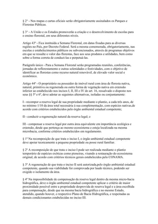 § 2° - Nos mapas e cartas oficiais serão obrigatoriamente assinalados os Parques e
Florestas Públicas.

§ 3° - A União e os Estados promoverão a criação e o desenvolvimento de escolas para
o ensino florestal, em seus diferentes níveis.

Artigo 43º - Fica instituída a Semana Florestal, em datas fixadas para as diversas
regiões no País, por Decreto Federal. Será a mesma comemorada, obrigatoriamente, nas
escolas e estabelecimentos públicos ou subvencionados, através de programas objetivos
em que se ressalte o valor das florestas, face aos seus produtos e utilidades, bem como
sobre a forma correta de conduzi-las e perpetuá-las.

Parágrafo único - Para a Semana Florestal serão programadas reuniões, conferências,
jornadas de reflorestamento e outras solenidades e festividades, com o objetivo de
identificar as florestas como recurso natural renovável, de elevado valor social e
econômico.

Artigo 44º - O proprietário ou possuidor de imóvel rural com área de floresta nativa,
natural, primitiva ou regenerada ou outra forma de vegetação nativa em extensão
inferior ao estabelecido nos incisos I, II, III e IV do art. 16, ressalvado o disposto nos
seus §§ 5º e 6º, deve adotar as seguintes alternativas, isoladas ou conjuntamente:

I - recompor a reserva legal de sua propriedade mediante o plantio, a cada três anos, de
no mínimo 1/10 da área total necessária à sua complementação, com espécies nativas,de
acordo com critérios estabelecidos pelo órgão ambiental estadual competente;

II - conduzir a regeneração natural da reserva legal; e

III - compensar a reserva legal por outra área equivalente em importância ecológica e
extensão, desde que pertença ao mesmo ecossistema e esteja localizada na mesma
microbacia, conforme critérios estabelecidos em regulamento.

§ 1º Na recomposição de que trata o inciso I, o órgão ambiental estadual competente
deve apoiar tecnicamente a pequena propriedade ou posse rural familiar.

§ 2º A recomposição de que trata o inciso I pode ser realizada mediante o plantio
temporário de espécies exóticas como pioneiras, visando a restauração do ecossistema
original, de acordo com critérios técnicos gerais estabelecidos pelo CONAMA.

§ 3º A regeneração de que trata o inciso II será autorizada,pelo órgão ambiental estadual
competente, quando sua viabilidade for comprovada por laudo técnico, podendo ser
exigido o isolamento da área.

§ 4º Na impossibilidade de compensação da reserva legal dentro da mesma micro-bacia
hidrográfica, deve o órgão ambiental estadual competente aplicar o critério de maior
proximidade possível entre a propriedade desprovida de reserva legal e a área escolhida
para compensação, desde que na mesma bacia hidrográfica e no mesmo Estado,
atendido, quando houver, o respectivo Plano de Bacia Hidrográfica, e respeitadas as
demais condicionantes estabelecidas no inciso III.
 