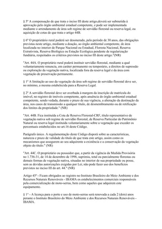 § 5º A compensação de que trata o inciso III deste artigo,deverá ser submetida à
aprovação pelo órgão ambiental estadual competente, e pode ser implementada
mediante o arrendamento de área sob regime de servidão florestal ou reserva legal, ou
aquisição de cotas de que trata o artigo 44B.

§ 6º O proprietário rural poderá ser desonerado, pelo período de 30 anos, das obrigações
previstas neste artigo, mediante a doação, ao órgão ambiental competente, de área
localizada no interior de Parque Nacional ou Estadual, Floresta Nacional, Reserva
Extrativista, Reserva Biológica ou Estação Ecológica pendente de regularização
fundiária, respeitados os critérios previstos no inciso III deste artigo."(NR)

"Art. 44A. O proprietário rural poderá instituir servidão florestal, mediante a qual
voluntariamente renuncia, em caráter permanente ou temporário, a direitos de supressão
ou exploração da vegetação nativa, localizada fora da reserva legal e da área com
vegetação de preservação permanente.

§ 1º A limitação ao uso da vegetação da área sob regime de servidão florestal deve ser,
no mínimo, a mesma estabelecida para a Reserva Legal.

§ 2º A servidão florestal deve ser averbada à margem da inscrição de matrícula do
imóvel, no registro de imóveis competente, após anuência do órgão ambiental estadual
competente, sendo vedada, durante o prazo de sua vigência, a alteração da destinação da
área, nos casos de transmissão a qualquer título, de desmembramento ou de retificação
dos limites da propriedade." (NR)

"Art. 44B. Fica instituída a Cota de Reserva Florestal-CRF, título representativo de
vegetação nativa sob regime de servidão florestal, de Reserva Particular do Patrimônio
Natural ou reserva legal instituída voluntariamente sobre a vegetação que exceder os
percentuais estabelecidos no art.16 deste Código.

Parágrafo único. A regulamentação deste Código disporá sobre as características,
natureza e prazo de validade do título de que trata este artigo, assim como os
mecanismos que assegurem ao seu adquirente a existência e a conservação da vegetação
objeto do título." (NR)

"Art. 44C. O proprietário ou possuidor que, a partir da vigência da Medida Provisória
no 1.736-31, de 14 de dezembro de 1998, suprimiu, total ou parcialmente florestas ou
demais formas de vegetação nativa, situadas no interior de sua propriedade ou posse,
sem as devidas autorizações exigidas por Lei, não pode fazer uso dos benefícios
previstos no inciso III do art. 44." (NR)

Artigo 45º - Ficam obrigados ao registro no Instituto Brasileiro do Meio Ambiente e dos
Recursos Naturais Renováveis - IBAMA os estabelecimentos comerciais responsáveis
pela comercialização de moto-serras, bem como aqueles que adquirem este
equipamento.

§ 1° - A licença para o porte e uso de moto-serras será renovada a cada 2 (dois) anos
perante o Instituto Brasileiro do Meio Ambiente e dos Recursos Naturais Renováveis -
IBAMA.
 