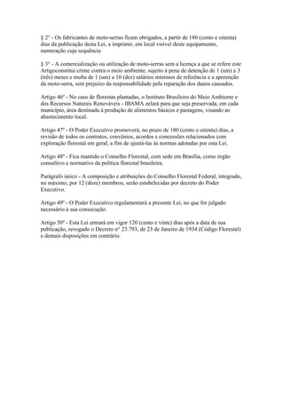 § 2° - Os fabricantes de moto-serras ficam obrigados, a partir de 180 (cento e oitenta)
dias da publicação desta Lei, a imprimir, em local visível deste equipamento,
numeração cuja sequência

§ 3° - A comercialização ou utilização de moto-serras sem a licença a que se refere este
Artigoconstitui crime contra o meio ambiente, sujeito à pena de detenção de 1 (um) a 3
(três) meses e multa de 1 (um) a 10 (dez) salários mínimos de referência e a apreenção
da moto-serra, sem prejuízo da responsabilidade pela reparação dos danos causados.

Artigo 46º - No caso de florestas plantadas, o Instituto Brasileiro do Meio Ambiente e
dos Recursos Naturais Renováveis - IBAMA zelará para que seja preservada, em cada
município, área destinada à produção de alimentos básicos e pastagens, visando ao
abastecimento local.

Artigo 47º - O Poder Executivo promoverá, no prazo de 180 (cento e oitenta) dias, a
revisão de todos os contratos, convênios, acordos e concessões relacionados com
exploração florestal em geral, a fim de ajustá-las às normas adotadas por esta Lei.

Artigo 48º - Fica mantido o Conselho Florestal, com sede em Brasília, como órgão
consultivo e normativo da política florestal brasileira.

Parágrafo único - A composição e atribuições do Conselho Florestal Federal, integrado,
no máximo, por 12 (doze) membros, serão estabelecidas por decreto do Poder
Executivo.

Artigo 49º - O Poder Executivo regulamentará a presente Lei, no que for julgado
necessário à sua consecução.

Artigo 50º - Esta Lei entrará em vigor 120 (cento e vinte) dias após a data de sua
publicação, revogado o Decreto n° 23.793, de 23 de Janeiro de 1934 (Código Florestal)
e demais disposições em contrário.
 
