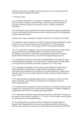 c) demais obras, planos, atividades ou projetos previstos em resolução do Conselho
Nacional de Meio Ambiente-CONAMA.

V - Interesse social:

a) as atividades imprescindíveis à proteção da integridade da vegetação nativa, tais
como: prevenção, combate e controle do fogo, controle da erosão, erradicação de
invasoras e proteção de plantios com espécies nativas, conforme resolução do
CONAMA;

b) as atividades de manejo agroflorestal sustentável praticadas na pequena propriedade
ou posse rural familiar, que não descaracterizem a cobertura vegetal e não prejudiquem
a função ambiental da área; e

c) demais obras, planos, atividades ou projetos definidos em resolução do CONAMA.

VI - Amazônia Legal: os estados do Acre, Pará, Amazonas, Roraima, Rondônia, Amapá
e Mato Grosso e as regiões situadas ao norte do paralelo 13º S, dos Estados de
Tocantins e Goiás, e ao oeste do meridiano de 44º W, do Estado do Maranhão."

"Art. 4º A supressão de vegetação em área de preservação permanente somente poderá
ser autorizada em caso de utilidade pública ou de interesse socio-econômico,
devidamente caracterizados e motivados em procedimento administrativo próprio,
quando inexistir alternativa técnica e locacional ao empreendimento proposto.

§ 1º A supressão de que trata o caput deste artigo dependerá de autorização do órgão
ambiental estadual competente, com anuência prévia, quando couber, do órgão federal
ou municipal de meio ambiente, ressalvado o disposto no § 2º deste artigo.

§ 2º A supressão de vegetação em área de preservação permanente situada em área
urbana, dependerá de autorização do órgão ambiental competente, desde que o
município possua conselho de meio ambiente com caráter deliberativo e plano diretor,
mediante anuência prévia do órgão ambiental estadual competente fundamentada em
parecer técnico.

§ 3º O órgão ambiental competente poderá autorizar a supressão eventual e de baixo
impacto ambiental, assim definido em regulamento, da vegetação em área de
preservação permanente.

§ 4º O órgão ambiental competente indicará, previamente à emissão da autorização para
a supressão de vegetação em área de preservação permanente, as medidas mitigadoras e
compensatórias que deverão ser adotadas pelo empreendedor.

§ 5º A supressão de vegetação nativa protetora de nascentes, ou de dunas e mangues, de
que tratam, respectivamente, as alíneas "c" e "f" do art. 2º deste Código, somente poderá
ser autorizada em caso de utilidade pública.

§ 6º Na implantação de reservatório artificial é obrigatória a desapropriação ou
aquisição, pelo empreendedor, das áreas de preservação permanente criadas no seu
entorno, cujos parâmetros e regime de uso serão definidos por resolução do CONAMA.
 